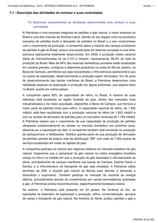 Formulário de Referência - 2010 - PETRÓLEO BRASILEIRO S.A. - PETROBRAS                                Versão : 1


 7.1 - Descrição das atividades do emissor e suas controladas

               7.1. Descrever sumariamente as atividades desenvolvidas pelo emissor e suas
                    controladas

           A Petrobras é uma empresa integrada de petróleo e gás natural, a maior empresa do
           Brasil e uma das maiores da América Latina. Devido ao seu legado como ex-produtora
           exclusiva de petróleo bruto e derivados de petróleo no Brasil e a seu compromisso
           com o crescimento da produção, a companhia opera a maioria dos campos produtores
           de petróleo e gás do Brasil, possui uma ampla base de reservas provadas e uma infra-
           estrutura operacional totalmente desenvolvida. Em 2009, a produção média nacional
           diária de hidrocarbonetos foi de 2.101,3 mboe/d, representando 98,5% do total da
           produção do Brasil. Mais de 84% das reservas domésticas provadas estão localizadas
           em campos grandes, contíguos e altamente produtivos na costa do Rio de Janeiro, na
           Bacia de Campos, permitindo que seja concentrada a infra-estrutura operacional e que
           os custos de exploração, desenvolvimento e produção sejam otimizados. Em 40 anos
           de desenvolvimento das bacias marítimas do Brasil, a Petrobras desenvolveu uma
           habilidade especial na exploração e produção em águas profundas, que explora tanto
           no Brasil, quanto em outros países.

           A companhia opera 92% da capacidade de refino no Brasil. A maioria de suas
           refinarias está localizada na região Sudeste do país, dentro dos mercados mais
           industrializados e de maior população, adjacentes à Bacia de Campos, que fornece a
           maior parte do petróleo bruto para refino. A capacidade nacional de refino, de 1.942
           mbbl/d, está bem equilibrada com a produção nacional de refino de 1.823 mbbl/d e
           com as vendas de derivados de petróleo para os mercados nacionais de 1.754 mbbl/d.
           A Petrobras espera que o crescimento de sua capacidade de produção de petróleo
           ultrapasse substancialmente as vendas no mercado doméstico nos próximos anos,
           elevando-se a exportação de óleo. A companhia também está envolvida na produção
           de petroquímicos e fertilizantes. Distribui grande parte da sua produção de derivados
           de petróleo através da própria rede de distribuição “BR” com mais de 7.000 postos de
           serviços localizados em todas as regiões do país.

           A companhia participa na maioria dos negócios relativos ao mercado brasileiro de gás
           natural. Esperamos que o percentual de gás natural na matriz energética brasileira
           cresça no futuro na medida em que a produção de gás associado e não-associado se
           eleve, principalmente de campos marítimos nas bacias de Campos, Espírito Santo e
           Santos, e a infra-estrutura de transporte de gás seja ampliada. A Petrobras utiliza
           terminais de GNL e importa gás natural da Bolívia para atender a demanda e
           diversificar o suprimento. Também participa no mercado de nacional de energia
           elétrica, principalmente através de investimentos em usinas termoelétricas acionadas
           a gás. A Petrobras produz biocombustíveis, especificamente biodiesel e etanol.

           No exterior, a Petrobras está presente em 24 países. Na América do Sul, as
           operações se estendem da exploração e produção, refino, comercialização, serviços
           de varejo e transporte de gás natural. Na América do Norte, produz petróleo e gás e




                                                                                              PÁGINA: 93 de 402
 