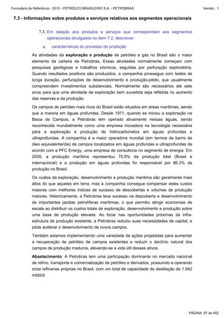 Formulário de Referência - 2010 - PETRÓLEO BRASILEIRO S.A. - PETROBRAS                                Versão : 1


 7.3 - Informações sobre produtos e serviços relativos aos segmentos operacionais

               7.3. Em relação aos produtos e serviços que correspondam aos segmentos
                       operacionais divulgados no item 7.2, descrever:

                  a.     características do processo de produção

           As atividades da exploração e produção de petróleo e gás no Brasil são o maior
           elemento da carteira da Petrobras. Essas atividades normalmente começam com
           pesquisas geológicas e trabalhos sísmicos, seguidas por perfuração exploratória.
           Quando resultados positivos são produzidos, a companhia prossegue com testes de
           longa duração, perfurações de desenvolvimento e produção-piloto, que usualmente
           compreendem investimentos substanciais. Normalmente são necessários até sete
           anos para que uma atividade de exploração bem sucedida seja refletida no aumento
           das reservas e da produção.

           Os campos de petróleo mais ricos do Brasil estão situados em áreas marítimas, sendo
           que a maioria em águas profundas. Desde 1971, quando se iniciou a exploração na
           Bacia de Campos, a Petrobras tem operado ativamente nessas águas, sendo
           reconhecida mundialmente como uma empresa inovadora na tecnologia necessária
           para a exploração e produção de hidrocarbonetos em águas profundas e
           ultraprofundas. A companhia é a maior operadora mundial (em termos de barris de
           óleo equivalente/dia) de campos localizados em águas profundas e ultraprofundas de
           acordo com a PFC Energy, uma empresa de consultoria no segmento de energia. Em
           2009, a produção marítima representou 75.9% da produção total (Brasil e
           internacional) e a produção em águas profundas foi responsável por 86.3% da
           produção no Brasil.

           Os custos da exploração, desenvolvimento e produção marítima são geralmente mais
           altos do que aqueles em terra, mas a companhia consegue compensar estes custos
           maiores com melhores índices de sucesso de descobertas e volumes de produção
           maiores. Historicamente, a Petrobras teve sucesso na descoberta e desenvolvimento
           de importantes jazidas petrolíferas marítimas, o que permitiu atingir economias de
           escala ao distribuir os custos totais de exploração, desenvolvimento e produção sobre
           uma base de produção elevada. Ao focar nas oportunidades próximas da infra-
           estrutura de produção existente, a Petrobras reduziu suas necessidades de capital, e
           pôde acelerar o desenvolvimento de novos campos.

           Também estamos implementando uma variedade de ações projetadas para aumentar
           a recuperação de petróleo de campos existentes e reduzir o declínio natural dos
           campos de produção maduros, elevando-se a vida útil desses ativos.

           Abastecimento: A Petrobras tem uma participação dominante no mercado nacional
           de refino, transporte e comercialização de petróleo e derivados, possuindo e operando
           onze refinarias próprias no Brasil, com um total de capacidade de destilação de 1.942
           mbbl/d.




                                                                                              PÁGINA: 97 de 402
 