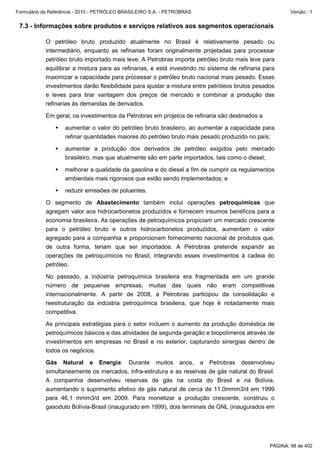 Formulário de Referência - 2010 - PETRÓLEO BRASILEIRO S.A. - PETROBRAS                                  Versão : 1


 7.3 - Informações sobre produtos e serviços relativos aos segmentos operacionais

           O petróleo bruto produzido atualmente no Brasil é relativamente pesado ou
           intermediário, enquanto as refinarias foram originalmente projetadas para processar
           petróleo bruto importado mais leve. A Petrobras importa petróleo bruto mais leve para
           equilibrar a mistura para as refinarias, e está investindo no sistema de refinaria para
           maximizar a capacidade para processar o petróleo bruto nacional mais pesado. Esses
           investimentos darão flexibilidade para ajustar a mistura entre petróleos brutos pesados
           e leves para tirar vantagem dos preços de mercado e combinar a produção das
           refinarias às demandas de derivados.

           Em geral, os investimentos da Petrobras em projetos de refinaria são destinados a

                   aumentar o valor do petróleo bruto brasileiro, ao aumentar a capacidade para
                   refinar quantidades maiores do petróleo bruto mais pesado produzido no país;

                   aumentar a produção dos derivados de petróleo exigidos pelo mercado
                   brasileiro, mas que atualmente são em parte importados, tais como o diesel;

                   melhorar a qualidade da gasolina e do diesel a fim de cumprir os regulamentos
                   ambientais mais rigorosos que estão sendo implementados; e

                   reduzir emissões de poluentes.

           O segmento de Abastecimento também inclui operações petroquímicas que
           agregam valor aos hidrocarbonetos produzidos e fornecem insumos benéficos para a
           economia brasileira. As operações de petroquímicos propiciam um mercado crescente
           para o petróleo bruto e outros hidrocarbonetos produzidos, aumentam o valor
           agregado para a companhia e proporcionam fornecimento nacional de produtos que,
           de outra forma, teriam que ser importados. A Petrobras pretende expandir as
           operações de petroquímicos no Brasil, integrando esses investimentos à cadeia do
           petróleo.

           No passado, a indústria petroquímica brasileira era fragmentada em um grande
           número de pequenas empresas, muitas das quais não eram competitivas
           internacionalmente. A partir de 2008, a Petrobras participou da consolidação e
           reestruturação da indústria petroquímica brasileira, que hoje é notadamente mais
           competitiva.

           As principais estratégias para o setor incluem o aumento da produção doméstica de
           petroquímicos básicos e das atividades de segunda geração e biopolímeros através de
           investimentos em empresas no Brasil e no exterior, capturando sinergias dentro de
           todos os negócios.

           Gás Natural e Energia: Durante muitos anos, a Petrobras desenvolveu
           simultaneamente os mercados, infra-estrutura e as reservas de gás natural do Brasil.
           A companhia desenvolveu reservas de gás na costa do Brasil e na Bolívia,
           aumentando o suprimento efetivo de gás natural de cerca de 11.0mmm3/d em 1999
           para 46,1 mmm3/d em 2009. Para monetizar a produção crescente, construiu o
           gasoduto Bolívia-Brasil (inaugurado em 1999), dois terminais de GNL (inaugurados em




                                                                                                PÁGINA: 98 de 402
 