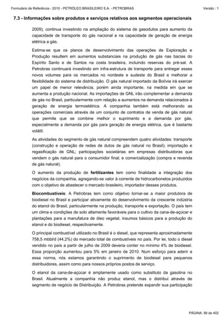 Formulário de Referência - 2010 - PETRÓLEO BRASILEIRO S.A. - PETROBRAS                                   Versão : 1


 7.3 - Informações sobre produtos e serviços relativos aos segmentos operacionais

           2009), continua investindo na ampliação do sistema de gasodutos para aumento da
           capacidade de transporte do gás nacional e na capacidade de geração de energia
           elétrica a gás.

           Estima-se que os planos de desenvolvimento das operações de Exploração e
           Produção resultem em aumentos substanciais na produção de gás nas bacias do
           Espírito Santo e de Santos na costa brasileira, incluindo reservas do pré-sal. A
           Petrobras continuará investindo em infra-estrutura de transporte para entregar esses
           novos volumes para os mercados no nordeste e sudeste do Brasil e melhorar a
           flexibilidade do sistema de distribuição. O gás natural importado da Bolívia irá exercer
           um papel de menor relevância, porém ainda importante, na medida em que se
           aumenta a produção nacional. As importações de GNL irão complementar a demanda
           de gás no Brasil, particularmente com relação a aumentos na demanda relacionados à
           geração de energia termoelétrica. A companhia também está melhorando as
           operações comerciais através de um conjunto de contratos de venda de gás natural
           que permite que se combine melhor o suprimento e a demanda por gás,
           especialmente a demanda por gás para geração de energia elétrica, que é bastante
           volátil.

           As atividades do segmento de gás natural compreendem quatro atividades: transporte
           (construção e operação de redes de dutos de gás natural no Brasil); importação e
           regasificação de GNL; participações societárias em empresas distribuidoras que
           vendem o gás natural para o consumidor final; e comercialização (compra e revenda
           de gás natural).

           O aumento da produção de fertilizantes tem como finalidade a integração dos
           negócios da companhia, agregando-se valor à corrente de hidrocarbonetos produzidos
           com o objetivo de abastecer o mercado brasileiro, importador desses produtos.

           Biocombustíveis: A Petrobras tem como objetivo tornar-se a maior produtora de
           biodiesel no Brasil e participar ativamente do desenvolvimento da crescente indústria
           do etanol do Brasil, particularmente na produção, transporte e exportação. O país tem
           um clima e condições de solo altamente favoráveis para o cultivo da cana-de-açúcar e
           plantações para a manufatura de óleo vegetal, insumos básicos para a produção do
           etanol e do biodiesel, respectivamente.

           O principal combustível utilizado no Brasil é o diesel, que representa aproximadamente
           758,5 mbbl/d (44,2%) do mercado total de combustíveis no país. Por lei, todo o diesel
           vendido no país a partir de julho de 2009 deveria conter no mínimo 4% de biodiesel.
           Essa proporção aumentou para 5% em janeiro de 2010. Num esforço para aderir a
           essa norma, nós estamos garantindo o suprimento de biodiesel para pequenos
           distribuidores, assim como para nossos próprios postos de serviço.

           O etanol da cana-de-açúcar é amplamente usado como substituto da gasolina no
           Brasil. Atualmente a companhia não produz etanol, mas o distribui através de
           segmento de negócio de Distribuição. A Petrobras pretende expandir sua participação




                                                                                                 PÁGINA: 99 de 402
 