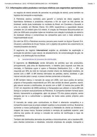 Formulário de Referência - 2010 - PETRÓLEO BRASILEIRO S.A. - PETROBRAS                                Versão : 1


 7.3 - Informações sobre produtos e serviços relativos aos segmentos operacionais

           no negócio de etanol através de parcerias na produção de etanol, como também na
           logística de transporte e exportação.

           A Petrobras assinou contratos para garantir a compra de óleos vegetais de
           fazendeiros familiares e produtores industriais a fim de suprir as três plantas de
           biodiesel, sendo duas localizadas no nordeste do Brasil, em Candeias e Quixadá, e
           uma no sudeste, em Montes Claros. Em 2009, expandimos a capacidade dessas
           unidades de 2,9 mbbl/d para 5,6 mbbl/d. A criação da Petrobras Biocombustível em
           julho de 2008 para consolidar todas as iniciativas com relação à produção do etanol e
           do biodiesel reforça o compromisso da companhia para com o meio ambiente e
           responsabilidade social.

           Em abril de 2010 a Petrobras anunciou parceira para investir na Açúcar Guarani S.A.
           (Guarani), subsidiária do Grupo Tereos, com o objetivo de acelerar seu crescimento na
           indústria brasileira de etanol.

           O segmento de negócio internacional engloba as atividades de exploração e
           produção de petróleo e gás natural, de abastecimento, de comercialização de gás, de
           energia, e de distribuição fora do Brasil.

                  b.   características do processo de distribuição

           O segmento de Distribuição vende derivados de petróleo que são produzidos,
           principalmente, pela área de Abastecimento, e trabalha para expandir sua fatia de
           mercado. A Petrobras supre e opera a Petrobras Distribuidora S.A. — BR, que
           responde por 38% do total do mercado (market share) de distribuição brasileiro, de
           acordo com a ANP. A BR distribui derivados de petróleo, etanol, biodiesel, e gás
           natural veicular para o varejo, e possui clientes comerciais e industriais.

           A BR também liderou o mercado de varejo em 2009, com seus postos de serviço
           próprios e franqueados respondendo por 30% das vendas de diesel, gasolina, etanol,
           gás natural veicular e lubrificantes, de acordo com a ANP. A maioria dos postos BR
           (7.221 em dezembro de 2009) pertence a franqueados que utilizam a marca BR sob
           licença e compram exclusivamente da Petrobras. A companhia também fornece apoio
           técnico, treinamento e propaganda, além de possuir 773 dos postos próprios, sendo
           obrigada por lei a subcontratar a operação de todos estes postos próprios para
           terceiros.

           O mercado de varejo para combustíveis no Brasil é altamente competitivo e a
           companhia espera que os preços estejam sujeitos a uma pressão contínua. Buscamos
           aumentar a nossa participação no mercado e a fidelidade do cliente ao fortalecer a
           imagem de nossa marca, fornecer produtos e serviços de qualidade superior, pela
           reforma dos postos de serviço e inclusão de centros de lubrificação e lojas de
           conveniência.

           Também são distribuídos derivados de petróleo e biocombustíveis, sob a bandeira BR,
           para clientes comerciais e industriais, incluindo empresas de aviação, transporte e




                                                                                             PÁGINA: 100 de 402
 