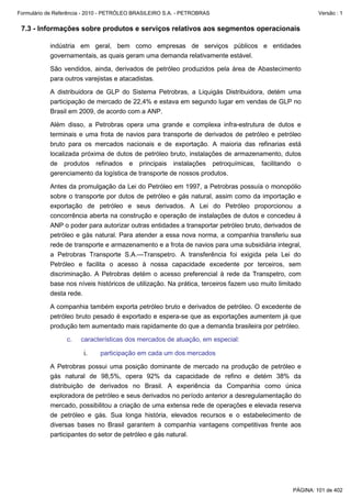 Formulário de Referência - 2010 - PETRÓLEO BRASILEIRO S.A. - PETROBRAS                                   Versão : 1


 7.3 - Informações sobre produtos e serviços relativos aos segmentos operacionais

           indústria em geral, bem como empresas de serviços públicos e entidades
           governamentais, as quais geram uma demanda relativamente estável.

           São vendidos, ainda, derivados de petróleo produzidos pela área de Abastecimento
           para outros varejistas e atacadistas.

           A distribuidora de GLP do Sistema Petrobras, a Liquigás Distribuidora, detém uma
           participação de mercado de 22,4% e estava em segundo lugar em vendas de GLP no
           Brasil em 2009, de acordo com a ANP.

           Além disso, a Petrobras opera uma grande e complexa infra-estrutura de dutos e
           terminais e uma frota de navios para transporte de derivados de petróleo e petróleo
           bruto para os mercados nacionais e de exportação. A maioria das refinarias está
           localizada próxima de dutos de petróleo bruto, instalações de armazenamento, dutos
           de produtos refinados e principais instalações petroquímicas, facilitando o
           gerenciamento da logística de transporte de nossos produtos.

           Antes da promulgação da Lei do Petróleo em 1997, a Petrobras possuía o monopólio
           sobre o transporte por dutos de petróleo e gás natural, assim como da importação e
           exportação de petróleo e seus derivados. A Lei do Petróleo proporcionou a
           concorrência aberta na construção e operação de instalações de dutos e concedeu à
           ANP o poder para autorizar outras entidades a transportar petróleo bruto, derivados de
           petróleo e gás natural. Para atender a essa nova norma, a companhia transferiu sua
           rede de transporte e armazenamento e a frota de navios para uma subsidiária integral,
           a Petrobras Transporte S.A.—Transpetro. A transferência foi exigida pela Lei do
           Petróleo e facilita o acesso à nossa capacidade excedente por terceiros, sem
           discriminação. A Petrobras detém o acesso preferencial à rede da Transpetro, com
           base nos níveis históricos de utilização. Na prática, terceiros fazem uso muito limitado
           desta rede.

           A companhia também exporta petróleo bruto e derivados de petróleo. O excedente de
           petróleo bruto pesado é exportado e espera-se que as exportações aumentem já que
           produção tem aumentado mais rapidamente do que a demanda brasileira por petróleo.

                  c.   características dos mercados de atuação, em especial:

                        i.    participação em cada um dos mercados

           A Petrobras possui uma posição dominante de mercado na produção de petróleo e
           gás natural de 98,5%, opera 92% da capacidade de refino e detém 38% da
           distribuição de derivados no Brasil. A experiência da Companhia como única
           exploradora de petróleo e seus derivados no período anterior a desregulamentação do
           mercado, possibilitou a criação de uma extensa rede de operações e elevada reserva
           de petróleo e gás. Sua longa história, elevados recursos e o estabelecimento de
           diversas bases no Brasil garantem à companhia vantagens competitivas frente aos
           participantes do setor de petróleo e gás natural.




                                                                                                PÁGINA: 101 de 402
 