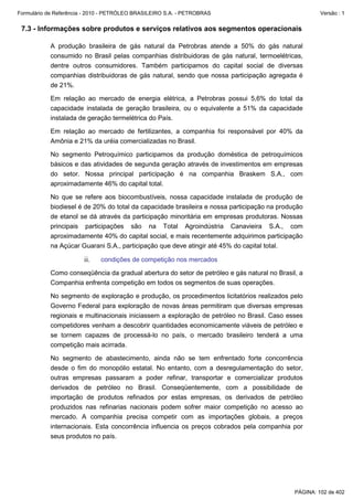 Formulário de Referência - 2010 - PETRÓLEO BRASILEIRO S.A. - PETROBRAS                                Versão : 1


 7.3 - Informações sobre produtos e serviços relativos aos segmentos operacionais

           A produção brasileira de gás natural da Petrobras atende a 50% do gás natural
           consumido no Brasil pelas companhias distribuidoras de gás natural, termoelétricas,
           dentre outros consumidores. Também participamos do capital social de diversas
           companhias distribuidoras de gás natural, sendo que nossa participação agregada é
           de 21%.

           Em relação ao mercado de energia elétrica, a Petrobras possui 5,6% do total da
           capacidade instalada de geração brasileira, ou o equivalente a 51% da capacidade
           instalada de geração termelétrica do País.

           Em relação ao mercado de fertilizantes, a companhia foi responsável por 40% da
           Amônia e 21% da uréia comercializadas no Brasil.

           No segmento Petroquímico participamos da produção doméstica de petroquímicos
           básicos e das atividades de segunda geração através de investimentos em empresas
           do setor. Nossa principal participação é na companhia Braskem S.A., com
           aproximadamente 46% do capital total.

           No que se refere aos biocombustíveis, nossa capacidade instalada de produção de
           biodiesel é de 20% do total da capacidade brasileira e nossa participação na produção
           de etanol se dá através da participação minoritária em empresas produtoras. Nossas
           principais participações são na Total Agroindústria Canavieira S.A., com
           aproximadamente 40% do capital social, e mais recentemente adquirimos participação
           na Açúcar Guarani S.A., participação que deve atingir até 45% do capital total.

                        ii.   condições de competição nos mercados

           Como conseqüência da gradual abertura do setor de petróleo e gás natural no Brasil, a
           Companhia enfrenta competição em todos os segmentos de suas operações.

           No segmento de exploração e produção, os procedimentos licitatórios realizados pelo
           Governo Federal para exploração de novas áreas permitiram que diversas empresas
           regionais e multinacionais iniciassem a exploração de petróleo no Brasil. Caso esses
           competidores venham a descobrir quantidades economicamente viáveis de petróleo e
           se tornem capazes de processá-lo no país, o mercado brasileiro tenderá a uma
           competição mais acirrada.

           No segmento de abastecimento, ainda não se tem enfrentado forte concorrência
           desde o fim do monopólio estatal. No entanto, com a desregulamentação do setor,
           outras empresas passaram a poder refinar, transportar e comercializar produtos
           derivados de petróleo no Brasil. Conseqüentemente, com a possibilidade de
           importação de produtos refinados por estas empresas, os derivados de petróleo
           produzidos nas refinarias nacionais podem sofrer maior competição no acesso ao
           mercado. A companhia precisa competir com as importações globais, a preços
           internacionais. Esta concorrência influencia os preços cobrados pela companhia por
           seus produtos no país.




                                                                                             PÁGINA: 102 de 402
 