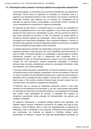 Formulário de Referência - 2010 - PETRÓLEO BRASILEIRO S.A. - PETROBRAS                                Versão : 1


 7.3 - Informações sobre produtos e serviços relativos aos segmentos operacionais

           A companhia espera um crescimento na concorrência enfrentada em seu segmento de
           distribuição. Dentre todos os segmentos de operação da companhia, este é o
           segmento que atualmente enfrenta a maior concorrência. Isso porque o mercado de
           distribuição brasileiro está passando por um processo de consolidação que já
           redundou em algumas fusões e incorporações, e que também envolve a entrada de
           novos competidores com experiência no negócio de distribuição.

           No segmento de gás natural, a companhia espera um aumento da competição em
           função do estabelecimento do novo marco regulatório, a Lei do Gás, que estimula a
           entrada de novos atores e/ou investimentos no setor, além do aumento da oferta de
           gás natural produzido por terceiros no País. No segmento de energia elétrica, a
           companhia pretende expandir sua participação, mesmo atuando num ambiente de
           competição com outras fontes energéticas, como a geração hidrelétrica, o carvão e a
           biomassa. Essa expansão se dará principalmente através da construção ou ampliação
           de usinas termelétricas a gás natural ou óleo combustível.

           A indústria petroquímica brasileira era fragmentada, possuindo um grande número de
           pequenas empresas, muitas das quais não eram competitivas internacionalmente. A
           partir de 2008, a Petrobras participou da consolidação e reestruturação da indústria
           petroquímica brasileira, que hoje é notadamente mais competitiva. Com a
           consolidação do setor, as companhias passaram a possuir uma maior capacidade de
           competir em nível internacional, inclusive substituindo importações. A Petrobras
           participa desse mercado, principalmente, através de associações minoritárias, ainda
           que relevantes, com outras companhias.

           O mercado de Biocombustíveis, especialmente o de etanol e biodiesel, ou seja, os que
           a Petrobras possuiu maior interesse é pulverizado e de forte concorrência. O país tem
           um clima e condições de solo altamente favoráveis para o cultivo da cana-de-açúcar e
           plantações para a produção de óleos vegetais, insumos para o etanol e o biodiesel.
           Assim sendo, o País continua atraindo entrantes nesse mercado visando não só o
           mercado interno, mas também a produção para exportação.

           A Petrobras atua no mercado de fertilizantes produzindo amônia e uréia. Esse
           mercado é muito dependente de importações, e, por isso, vemos grande oportunidade
           em aproveitar do crescimento da economia brasileira e da substituição de importação
           para ampliar nossa participação de mercado. A integração dos negócios da
           companhia, aproveitando nossa produção de hidrocarbonetos, nos garante uma
           vantagem competitiva.

           No segmento internacional, a companhia planeja expandir suas operações, não
           obstante espere continuar enfrentando concorrência em regiões nas quais já atua,
           incluindo o Golfo do México, África e Cone Sul. Especificamente no segmento de
           distribuição, onde a competição é mais presente, enfrentamos forte posicionamento
           dos concorrentes nos mercados da Argentina e Colômbia, estando melhor
           posicionados no Paraguai e Uruguai. Em razão das peculiaridades encontradas em




                                                                                             PÁGINA: 103 de 402
 