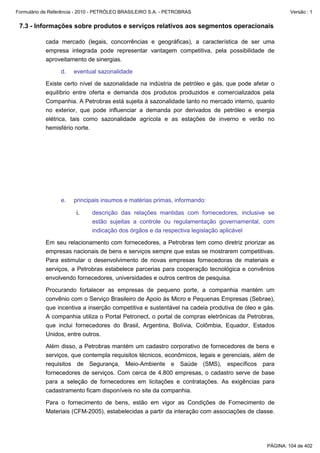 Formulário de Referência - 2010 - PETRÓLEO BRASILEIRO S.A. - PETROBRAS                                Versão : 1


 7.3 - Informações sobre produtos e serviços relativos aos segmentos operacionais

           cada mercado (legais, concorrências e geográficas), a característica de ser uma
           empresa integrada pode representar vantagem competitiva, pela possibilidade de
           aproveitamento de sinergias.

                  d.   eventual sazonalidade

           Existe certo nível de sazonalidade na indústria de petróleo e gás, que pode afetar o
           equilíbrio entre oferta e demanda dos produtos produzidos e comercializados pela
           Companhia. A Petrobras está sujeita à sazonalidade tanto no mercado interno, quanto
           no exterior, que pode influenciar a demanda por derivados de petróleo e energia
           elétrica, tais como sazonalidade agrícola e as estações de inverno e verão no
           hemisfério norte.




                  e.   principais insumos e matérias primas, informando:

                        i.    descrição das relações mantidas com fornecedores, inclusive se
                              estão sujeitas a controle ou regulamentação governamental, com
                              indicação dos órgãos e da respectiva legislação aplicável

           Em seu relacionamento com fornecedores, a Petrobras tem como diretriz priorizar as
           empresas nacionais de bens e serviços sempre que estas se mostrarem competitivas.
           Para estimular o desenvolvimento de novas empresas fornecedoras de materiais e
           serviços, a Petrobras estabelece parcerias para cooperação tecnológica e convênios
           envolvendo fornecedores, universidades e outros centros de pesquisa.

           Procurando fortalecer as empresas de pequeno porte, a companhia mantém um
           convênio com o Serviço Brasileiro de Apoio às Micro e Pequenas Empresas (Sebrae),
           que incentiva a inserção competitiva e sustentável na cadeia produtiva de óleo e gás.
           A companhia utiliza o Portal Petronect, o portal de compras eletrônicas da Petrobras,
           que inclui fornecedores do Brasil, Argentina, Bolívia, Colômbia, Equador, Estados
           Unidos, entre outros.

           Além disso, a Petrobras mantém um cadastro corporativo de fornecedores de bens e
           serviços, que contempla requisitos técnicos, econômicos, legais e gerenciais, além de
           requisitos de Segurança, Meio-Ambiente e Saúde (SMS), específicos para
           fornecedores de serviços. Com cerca de 4.800 empresas, o cadastro serve de base
           para a seleção de fornecedores em licitações e contratações. As exigências para
           cadastramento ficam disponíveis no site da companhia.

           Para o fornecimento de bens, estão em vigor as Condições de Fornecimento de
           Materiais (CFM-2005), estabelecidas a partir da interação com associações de classe.




                                                                                             PÁGINA: 104 de 402
 