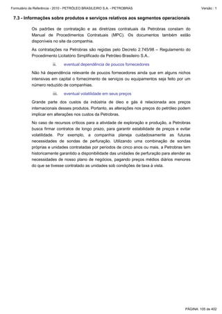 Formulário de Referência - 2010 - PETRÓLEO BRASILEIRO S.A. - PETROBRAS                                Versão : 1


 7.3 - Informações sobre produtos e serviços relativos aos segmentos operacionais

           Os padrões de contratação e as diretrizes contratuais da Petrobras constam do
           Manual de Procedimentos Contratuais (MPC). Os documentos também estão
           disponíveis no site da companhia.

           As contratações na Petrobras são regidas pelo Decreto 2.745/98 – Regulamento do
           Procedimento Licitatório Simplificado da Petróleo Brasileiro S.A..

                        ii.    eventual dependência de poucos fornecedores

           Não há dependência relevante de poucos fornecedores ainda que em alguns nichos
           intensivas em capital o fornecimento de serviços ou equipamentos seja feito por um
           número reduzido de companhias.

                        iii.   eventual volatilidade em seus preços

           Grande parte dos custos da indústria de óleo e gás é relacionada aos preços
           internacionais desses produtos. Portanto, as alterações nos preços do petróleo podem
           implicar em alterações nos custos da Petrobras.

           No caso de recursos críticos para a atividade de exploração e produção, a Petrobras
           busca firmar contratos de longo prazo, para garantir estabilidade de preços e evitar
           volatilidade. Por exemplo, a companhia planeja cuidadosamente as futuras
           necessidades de sondas de perfuração. Utilizando uma combinação de sondas
           próprias e unidades contratadas por períodos de cinco anos ou mais, a Petrobras tem
           historicamente garantido a disponibilidade das unidades de perfuração para atender as
           necessidades de nosso plano de negócios, pagando preços médios diários menores
           do que se tivesse contratado as unidades sob condições de taxa à vista.




                                                                                             PÁGINA: 105 de 402
 