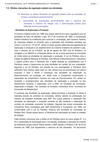 Formulário de Referência - 2010 - PETRÓLEO BRASILEIRO S.A. - PETROBRAS                                Versão : 1


 7.5 - Efeitos relevantes da regulação estatal nas atividades

               7.5. Descrever os efeitos relevantes da regulação estatal sobre as atividades do
                       emissor, comentando especificamente:

                  a.     necessidade de autorizações governamentais para o exercício das
                          atividades e histórico de relação com a administração pública para
                          obtenção de tais autorizações

           - Atividades de Exploração e Produção

           O Governo Federal iniciou em 1995 uma ampla reforma do marco regulatório para as
           atividades do setor de petróleo e gás. Em 9 de novembro de 1995, a Constituição
           Federal brasileira foi modificada para autorizar a contratação, pelo Governo Federal,
           de empresas estatais ou privadas para a realização das atividades previstas nos
           incisos I a IV do art. 177 da CF, dentre as quais aquelas referentes aos segmentos de
           exploração e produção e de abastecimento da indústria brasileira de petróleo e gás.
           Com o advento da Lei 9.478/97, de 06 de agosto de 1997 (Lei do Petróleo), foi
           revogada a Lei 2004/53 e a Petrobras deixou de ser a única executora do monopólio
           da União sobre as atividades de exploração e produção. A Lei do Petróleo criou a
           criação da Agência Nacional de Petróleo, Gás Natural e Biocombustíveis e disciplinou
           o regime jurídico para a Petrobras sob a égide daquela lei, possibilitando que a
           Petrobras viesse a desenvolver as suas atividades em caráter de livre competição.
           Segundo a Lei do Petróleo, por ocasião da sua promulgação, a Petrobras teria
           ratificados seus direitos sobre cada um dos campos que se encontravam em efetiva
           produção e teria o direito a prosseguir nas atividades de exploração ou
           desenvolvimento da produção em áreas onde a Companhia comprovasse a
           capacidade de investimento, inclusive por meio de financiamentos. Em ambas as
           situações o prosseguimento das atividades de exploração e produção se deu
           efetivamente mediante a celebração, com a ANP, de Contratos de Concessão,
           dispensada a licitação. Tais contratos se tornaram conhecidos como “Contratos de
           Concessão da Rodada Zero”.

           A condução das atividades de exploração, desenvolvimento e produção no Brasil é
           realizada através de contratos de concessão, obtidos através da participação em
           rodadas de licitações realizadas pela ANP. Em outras palavras a realização das
           atividades de exploração e produção somente se dão mediante a celebração de
           contrato de concessão, precedido de licitação. Algumas das atuais concessões da
           Companhia foram outorgadas pela ANP diretamente à Companhia, em 1998, em
           conformidade com a Lei do Petróleo. Trata-se dos Contratos de Concessão da
           Rodada Zero. Desde aquela época, a Petrobras tem participado de todas as rodadas
           de licitação.

           Cabe também mencionar que a citada Lei do Petróleo previu em seus artigos 8º, V e
           53 a necessidade de autorização para a construção, ampliação e operação de unidade
           de tratamento de gás natural. Nesse sentido, a ANP expediu a Portaria nº 28, de 05 de
           fevereiro de 1999, que regulamenta o exercício de tais atividades. Tal documento




                                                                                             PÁGINA: 107 de 402
 