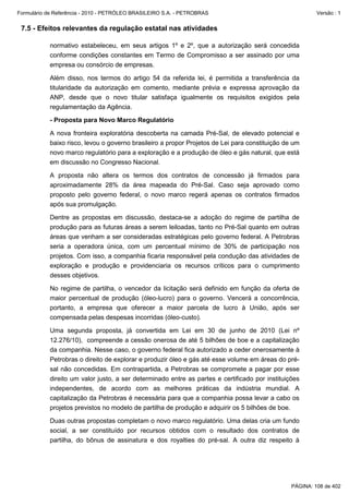 Formulário de Referência - 2010 - PETRÓLEO BRASILEIRO S.A. - PETROBRAS                                   Versão : 1


 7.5 - Efeitos relevantes da regulação estatal nas atividades

           normativo estabeleceu, em seus artigos 1º e 2º, que a autorização será concedida
           conforme condições constantes em Termo de Compromisso a ser assinado por uma
           empresa ou consórcio de empresas.

           Além disso, nos termos do artigo 54 da referida lei, é permitida a transferência da
           titularidade da autorização em comento, mediante prévia e expressa aprovação da
           ANP, desde que o novo titular satisfaça igualmente os requisitos exigidos pela
           regulamentação da Agência.

           - Proposta para Novo Marco Regulatório

           A nova fronteira exploratória descoberta na camada Pré-Sal, de elevado potencial e
           baixo risco, levou o governo brasileiro a propor Projetos de Lei para constituição de um
           novo marco regulatório para a exploração e a produção de óleo e gás natural, que está
           em discussão no Congresso Nacional.

           A proposta não altera os termos dos contratos de concessão já firmados para
           aproximadamente 28% da área mapeada do Pré-Sal. Caso seja aprovado como
           proposto pelo governo federal, o novo marco regerá apenas os contratos firmados
           após sua promulgação.

           Dentre as propostas em discussão, destaca-se a adoção do regime de partilha de
           produção para as futuras áreas a serem leiloadas, tanto no Pré-Sal quanto em outras
           áreas que venham a ser consideradas estratégicas pelo governo federal. A Petrobras
           seria a operadora única, com um percentual mínimo de 30% de participação nos
           projetos. Com isso, a companhia ficaria responsável pela condução das atividades de
           exploração e produção e providenciaria os recursos críticos para o cumprimento
           desses objetivos.

           No regime de partilha, o vencedor da licitação será definido em função da oferta de
           maior percentual de produção (óleo-lucro) para o governo. Vencerá a concorrência,
           portanto, a empresa que oferecer a maior parcela de lucro à União, após ser
           compensada pelas despesas incorridas (óleo-custo).

           Uma segunda proposta, já convertida em Lei em 30 de junho de 2010 (Lei nº
           12.276/10), compreende a cessão onerosa de até 5 bilhões de boe e a capitalização
           da companhia. Nesse caso, o governo federal fica autorizado a ceder onerosamente à
           Petrobras o direito de explorar e produzir óleo e gás até esse volume em áreas do pré-
           sal não concedidas. Em contrapartida, a Petrobras se compromete a pagar por esse
           direito um valor justo, a ser determinado entre as partes e certificado por instituições
           independentes, de acordo com as melhores práticas da indústria mundial. A
           capitalização da Petrobras é necessária para que a companhia possa levar a cabo os
           projetos previstos no modelo de partilha de produção e adquirir os 5 bilhões de boe.

           Duas outras propostas completam o novo marco regulatório. Uma delas cria um fundo
           social, a ser constituído por recursos obtidos com o resultado dos contratos de
           partilha, do bônus de assinatura e dos royalties do pré-sal. A outra diz respeito à




                                                                                                PÁGINA: 108 de 402
 