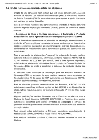 Formulário de Referência - 2010 - PETRÓLEO BRASILEIRO S.A. - PETROBRAS                               Versão : 1


 7.5 - Efeitos relevantes da regulação estatal nas atividades

           criação de uma companhia 100% estatal, que terá função complementar à Agência
           Nacional de Petróleo, Gás Natural e Biocombustíveis (ANP) e ao Conselho Nacional
           de Política Energética (CNPE), especialmente na parte relativa à gestão dos custos
           dos contratos em regime de partilha.

           Caso o novo marco regulatório seja aprovado em sua totalidade, a indústria conviverá
           com três regimes de produção: concessão (o atual), partilha de produção e cessão
           onerosa.

           - Contratação de Bens e Serviços relacionados à Exploração e Produção
           Relacionamento com a Agência Nacional de Transporte Aquaviários - ANTAQ:

           Com a finalidade de desempenhar as atividades de exploração, desenvolvimento e
           produção, a Petrobras utiliza de contratação de bens e serviços que em determinados
           casos necessitam de autorizações governamentais para o exercício dessas atividades,
           demandando um relacionamento com a administração pública para obtenção de tais
           autorizações.

           Para a contratação de afretamento a “casco nu” de embarcação de apoio marítimo
           detentora de bandeira estrangeira, a Petrobras, conforme Resolução ANTAQ 495 de
           13 de setembro de 2005 tem que solicitar, junto a esta Agência Reguladora,
           autorizações de afretamento, utilizando-se de sua condição de Empresa Brasileira de
           Navegação (EBN), de modo a possibilitar a detenção da condução náutica das
           embarcações.

           A Petrobras como possuidora de autorização para ser Empresa Brasileira de
           Navegação (EBN) no segmento de apoio marítimo, segue as regras constantes na
           Resolução 843 de 14 de agosto de 2007, submetendo-se à fiscalização da ANTAQ,
           para que seu certificado seja, periodicamente, renovado.

           Para as atividades portuárias desempenhadas pela Petrobras, a ANTAQ concede
           autorizações específicas, conforme previsto na Lei 8.630/93 e em Resoluções da
           citada Agência Reguladora, como, por exemplo, a Resolução n.º 1655 de 30 de março
           de 2010.

           Algumas contratações também demandam que a Petrobras se relacione com a
           Marinha do Brasil. Conforme NORMAM 01/DPC/2005, a Petrobras deve solicitar
           autorizações específicas para exercer atividades de prospecção e extração de
           petróleo e minerais quando utilizar unidades marítimas e embarcações que detenham
           condução náutica.

           Para renovar estas autorizações, a Petrobras submete-se, periodicamente, à
           fiscalização da Marinha, conforme as regras contidas na NORMAM 07.

           Para executar atividades portuárias a Petrobras, também necessita de aval da
           Marinha.




                                                                                            PÁGINA: 109 de 402
 