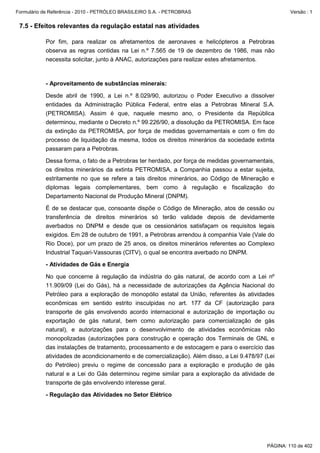Formulário de Referência - 2010 - PETRÓLEO BRASILEIRO S.A. - PETROBRAS                                Versão : 1


 7.5 - Efeitos relevantes da regulação estatal nas atividades

           Por fim, para realizar os afretamentos de aeronaves e helicópteros a Petrobras
           observa as regras contidas na Lei n.º 7.565 de 19 de dezembro de 1986, mas não
           necessita solicitar, junto à ANAC, autorizações para realizar estes afretamentos.



           - Aproveitamento de substâncias minerais:

           Desde abril de 1990, a Lei n.º 8.029/90, autorizou o Poder Executivo a dissolver
           entidades da Administração Pública Federal, entre elas a Petrobras Mineral S.A.
           (PETROMISA). Assim é que, naquele mesmo ano, o Presidente da República
           determinou, mediante o Decreto n.º 99.226/90, a dissolução da PETROMISA. Em face
           da extinção da PETROMISA, por força de medidas governamentais e com o fim do
           processo de liquidação da mesma, todos os direitos minerários da sociedade extinta
           passaram para a Petrobras.

           Dessa forma, o fato de a Petrobras ter herdado, por força de medidas governamentais,
           os direitos minerários da extinta PETROMISA, a Companhia passou a estar sujeita,
           estritamente no que se refere a tais direitos minerários, ao Código de Mineração e
           diplomas legais complementares, bem como à regulação e fiscalização do
           Departamento Nacional de Produção Mineral (DNPM).

           É de se destacar que, consoante dispõe o Código de Mineração, atos de cessão ou
           transferência de direitos minerários só terão validade depois de devidamente
           averbados no DNPM e desde que os cessionários satisfaçam os requisitos legais
           exigidos. Em 28 de outubro de 1991, a Petrobras arrendou à companhia Vale (Vale do
           Rio Doce), por um prazo de 25 anos, os direitos minerários referentes ao Complexo
           Industrial Taquari-Vassouras (CITV), o qual se encontra averbado no DNPM.

           - Atividades de Gás e Energia

           No que concerne à regulação da indústria do gás natural, de acordo com a Lei nº
           11.909/09 (Lei do Gás), há a necessidade de autorizações da Agência Nacional do
           Petróleo para a exploração de monopólio estatal da União, referentes às atividades
           econômicas em sentido estrito insculpidas no art. 177 da CF (autorização para
           transporte de gás envolvendo acordo internacional e autorização de importação ou
           exportação de gás natural, bem como autorização para comercialização de gás
           natural), e autorizações para o desenvolvimento de atividades econômicas não
           monopolizadas (autorizações para construção e operação dos Terminais de GNL e
           das instalações de tratamento, processamento e de estocagem e para o exercício das
           atividades de acondicionamento e de comercialização). Além disso, a Lei 9.478/97 (Lei
           do Petróleo) previu o regime de concessão para a exploração e produção de gás
           natural e a Lei do Gás determinou regime similar para a exploração da atividade de
           transporte de gás envolvendo interesse geral.

           - Regulação das Atividades no Setor Elétrico




                                                                                             PÁGINA: 110 de 402
 