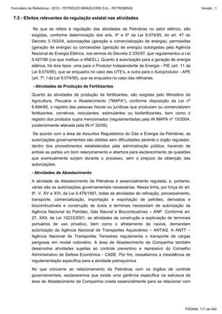 Formulário de Referência - 2010 - PETRÓLEO BRASILEIRO S.A. - PETROBRAS                                 Versão : 1


 7.5 - Efeitos relevantes da regulação estatal nas atividades

            No que se refere à regulação das atividades da Petrobras no setor elétrico, são
           exigidas, conforme determinação dos arts. 4º e 6º da Lei 9.074/95, do art. 47 do
           Decreto 5.163/04, autorizações (geração e comercialização de energia), permissões
           (geração de energia) ou concessões (geração de energia) outorgadas pela Agência
           Nacional de Energia Elétrica, nos termos do Decreto 2.335/97, que regulamentou a Lei
           9.427/96 (Lei que instituiu a ANEEL). Quanto à autorização para a geração de energia
           elétrica, há dois tipos: uma para o Produtor Independente de Energia - PIE (art. 11 da
           Lei 9.074/95), que se enquadra no caso das UTE's, e outra para o Autoprodutor - APE
           (art. 7º, I da Lei 9.074/95), que se enquadra no caso das refinarias.

            - Atividades de Produção de Fertilizantes

           Quanto às atividades de produção de fertilizantes, são exigidas pelo Ministério da
           Agricultura, Pecuária e Abastecimento ("MAPA"), conforme disposição da Lei nº
           6.894/80, o registro das pessoas físicas ou jurídicas que produzam ou comercializem
           fertilizantes, corretivos, inoculantes, estimulantes ou biofertilizantes, bem como o
           registro dos produtos supra mencionados (regulamentadas pela IN MAPA nº 10/2004,
           posteriormente alterada pela IN nº 20/09).

           De acordo com a área de Assuntos Regulatórios do Gás e Energia da Petrobras, as
           autorizações governamentais são obtidas sem dificuldades perante o órgão regulador,
           dentro dos procedimentos estabelecidos pela administração pública, havendo de
           ambas as partes um bom relacionamento e abertura para esclarecimento de questões
           que eventualmente surjam durante o processo, sem o prejuízo da obtenção das
           autorizações.

           - Atividades de Abastecimento

           A atividade de Abastecimento da Petrobras é essencialmente regulada, e, portanto,
           várias são as autorizações governamentais necessárias. Nessa linha, por força do art.
           8º, V, XV e XVI, da Lei 9.478/1997, todas as atividades de refinação, processamento,
           transporte, comercialização, importação e exportação de petróleo, derivados e
           biocombustíveis e construção de dutos e terminais necessitam de autorização da
           Agência Nacional do Petróleo, Gás Natural e Biocombustíves – ANP. Conforme art.
           27, XXII, da Lei 10233/2001, as atividades de construção e exploração de terminais
           portuários de uso privativo, bem como o afretamento de navios, demandam
           autorização da Agência Nacional de Transportes Aquaviários – ANTAQ. A ANTT –
           Agência Nacional de Transportes Terrestres regulamenta o transporte de cargas
           perigosas em modal rodoviário. A área de Abastecimento da Companhia também
           desenvolve atividades sujeitas ao controle preventivo e repressivo do Conselho
           Administrativo de Defesa Econômica - CADE. Por fim, ressaltamos a inexistência de
           regulamentação específica para a atividade petroquímica.

           No que concerne ao relacionamento da Petrobras com os órgãos de controle
           governamentais, esclarecemos que existe uma gerência específica na estrutura da
           área de Abastecimento da Companhia criada essencialmente para se relacionar com




                                                                                              PÁGINA: 111 de 402
 