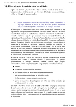 Formulário de Referência - 2010 - PETRÓLEO BRASILEIRO S.A. - PETROBRAS                                 Versão : 1


 7.5 - Efeitos relevantes da regulação estatal nas atividades

           órgãos de controle governamentais. Sendo assim, devido a este canal de
           relacionamento, o histórico recente não demonstra dificuldades com a administração
           pública na obtenção de tais autorizações.




                  b.   política ambiental do emissor e custos incorridos para o cumprimento da
                        regulação ambiental e, se for o caso, de outras práticas ambientais,
                        inclusive a adesão a padrões internacionais de proteção ambiental

           As instalações da Petrobras no Brasil estão sujeitas a uma ampla variedade de leis,
           regulamentos e exigências de licenciamento, nos níveis federal, estadual e municipal,
           com relação à proteção da saúde humana e do meio ambiente. No nível federal, as
           atividades marítimas e aquelas que envolvem mais de um estado brasileiro estão
           sujeitas à autoridade reguladora do Conselho Nacional do Meio Ambiente (CONAMA)
           e à autoridade administrativa do Instituto Brasileiro do Meio Ambiente e dos Recursos
           Naturais Renováveis (IBAMA), que emite licenças operacionais e de perfuração. A
           companhia é obrigada a apresentar relatórios, incluindo os relatórios de
           monitoramento de segurança e poluição (IOPP) ao IBAMA a fim de manter suas
           licenças. As condições ambientais, de saúde e segurança em terra são controladas no
           nível estadual, e não no federal, havendo a previsão de responsabilização rigorosa por
           danos ambientais, mecanismos para a aplicação de normas ambientais e exigências
           de licenciamento para atividades poluentes.

           As pessoas físicas ou jurídicas cuja conduta ou atividade provoque danos ao meio
           ambiente estão sujeitas a sanções criminais e administrativas. As agências
           governamentais de proteção ambiental também poderão impor sanções
           administrativas por não cumprimento de leis e regulamentos ambientais, incluindo:

                   multas;

                   suspensão parcial ou total das atividades;

                   obrigação de financiar projetos ambientais e de reclamação;

                   perda ou restrição de incentivos ou benefícios fiscais;

                   fechamento das instalações ou compromissos; e

                   perda ou suspensão da participação em linhas de crédito fornecidas por
                   entidades oficiais de crédito.

           Em 2009, a Petrobras investiu cerca de US$ 1.013 milhões em projetos ambientais.
           Esses investimentos foram direcionados principalmente à redução de emissões e
           resíduos resultantes de processos industriais, gestão de efluentes e do uso da água,
           recuperação de áreas impactadas, implementação de novas tecnologias ambientais,
           modernização dos dutos e o aperfeiçoamento da capacidade de responder a situações
           de emergência.




                                                                                              PÁGINA: 112 de 402
 