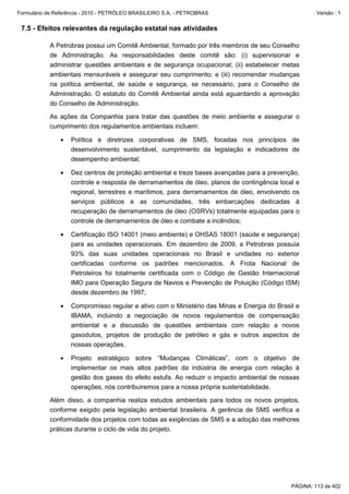Formulário de Referência - 2010 - PETRÓLEO BRASILEIRO S.A. - PETROBRAS                               Versão : 1


 7.5 - Efeitos relevantes da regulação estatal nas atividades

           A Petrobras possui um Comitê Ambiental, formado por três membros de seu Conselho
           de Administração. As responsabilidades deste comitê são: (i) supervisionar e
           administrar questões ambientais e de segurança ocupacional; (ii) estabelecer metas
           ambientais mensuráveis e assegurar seu cumprimento; e (iii) recomendar mudanças
           na política ambiental, de saúde e segurança, se necessário, para o Conselho de
           Administração. O estatuto do Comitê Ambiental ainda está aguardando a aprovação
           do Conselho de Administração.

           As ações da Companhia para tratar das questões de meio ambiente e assegurar o
           cumprimento dos regulamentos ambientais incluem:

               •   Política e diretrizes corporativas de SMS, focadas nos princípios de
                   desenvolvimento sustentável, cumprimento da legislação e indicadores de
                   desempenho ambiental;

               •   Dez centros de proteção ambiental e treze bases avançadas para a prevenção,
                   controle e resposta de derramamentos de óleo, planos de contingência local e
                   regional, terrestres e marítimos, para derramamentos de óleo, envolvendo os
                   serviços públicos e as comunidades, três embarcações dedicadas à
                   recuperação de derramamentos de óleo (OSRVs) totalmente equipadas para o
                   controle de derramamentos de óleo e combate a incêndios;

               •   Certificação ISO 14001 (meio ambiente) e OHSAS 18001 (saúde e segurança)
                   para as unidades operacionais. Em dezembro de 2009, a Petrobras possuía
                   93% das suas unidades operacionais no Brasil e unidades no exterior
                   certificadas conforme os padrões mencionados. A Frota Nacional de
                   Petroleiros foi totalmente certificada com o Código de Gestão Internacional
                   IMO para Operação Segura de Navios e Prevenção de Poluição (Código ISM)
                   desde dezembro de 1997;

               •   Compromisso regular e ativo com o Ministério das Minas e Energia do Brasil e
                   IBAMA, incluindo a negociação de novos regulamentos de compensação
                   ambiental e a discussão de questões ambientais com relação a novos
                   gasodutos, projetos de produção de petróleo e gás e outros aspectos de
                   nossas operações.

               •   Projeto estratégico sobre “Mudanças Climáticas”, com o objetivo de
                   implementar os mais altos padrões da indústria de energia com relação à
                   gestão dos gases do efeito estufa. Ao reduzir o impacto ambiental de nossas
                   operações, nós contribuiremos para a nossa própria sustentabilidade.

           Além disso, a companhia realiza estudos ambientais para todos os novos projetos,
           conforme exigido pela legislação ambiental brasileira. A gerência de SMS verifica a
           conformidade dos projetos com todas as exigências de SMS e a adoção das melhores
           práticas durante o ciclo de vida do projeto.




                                                                                            PÁGINA: 113 de 402
 