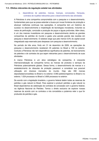 Formulário de Referência - 2010 - PETRÓLEO BRASILEIRO S.A. - PETROBRAS                                 Versão : 1


 7.5 - Efeitos relevantes da regulação estatal nas atividades

                  c.   dependência de patentes, marcas, licenças, concessões, franquias,
                        contratos de royalties relevantes para o desenvolvimento das atividades

           A Petrobras é uma companhia comprometida com a pesquisa e o desenvolvimento,
           fundamentais para que se possa estender a busca por novas fronteiras de produção e
           alcançar melhorias contínuas nas operações. A companhia tem um histórico de
           sucesso no desenvolvimento e implantação de tecnologias inovadoras, incluindo os
           meios de perfuração, conclusão e produção de poços e águas profundas. Além disso,
           é um dos maiores investidores em pesquisa e desenvolvimento dentre as grandes
           companhias de petróleo do mundo e gasta uma parcela grande das receitas em
           pesquisa e desenvolvimento. O estatuto exige que pelo menos 0,5% do capital social
           integralizado seja reservado para despesas com pesquisa e desenvolvimento.

           No período de três anos, findo em 31 de dezembro de 2009, as operações de
           pesquisa e desenvolvimento receberam 45 patentes no Brasil e 109 no exterior.
           Contudo a Petrobras não tem dependência significativa de patentes, de licenciamento
           de patentes e de contratos de que sejam relevantes para o desenvolvimento de suas
           atividades.

           A marca Petrobras é um ativo estratégico da companhia. A crescente
           internacionalização da companhia tornou as marcas de produtos e serviços da
           Petrobras potencialmente globais. Dessa forma, o desenvolvimento de marcas e o
           estabelecimento de cláusulas de proteção passaram a considerar sua possível
           utilização em diversos mercados do mundo. Hoje são 358 marcas
           depositadas/concedidas no Brasil e no exterior; 5.060 pedidos/registros no Brasil e no
           exterior; 1.024 processos no Brasil e 3.856 processos no exterior.

           De acordo com a legislação brasileira, o governo federal detém todas as reservas de
           petróleo e gás natural no Brasil. Para explorar e produzir petróleo e gás natural no
           Brasil dependemos da celebração de contratos de concessão com o governo federal,
           via Agência Nacional do Petróleo. Temos o direito exclusivo de explorar nossas
           reservas de acordo com os contratos a nós concedidos e podemos reter o que for
           produzido de petróleo e gás.




                                                                                              PÁGINA: 114 de 402
 