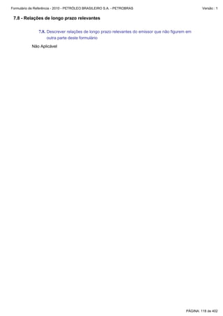 Formulário de Referência - 2010 - PETRÓLEO BRASILEIRO S.A. - PETROBRAS                              Versão : 1


 7.8 - Relações de longo prazo relevantes

               7.8. Descrever relações de longo prazo relevantes do emissor que não figurem em
                    outra parte deste formulário

           Não Aplicável




                                                                                           PÁGINA: 118 de 402
 