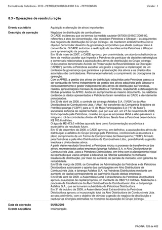Formulário de Referência - 2010 - PETRÓLEO BRASILEIRO S.A. - PETROBRAS                                         Versão : 1




8.3 - Operações de reestruturação

Evento societário                Aquisição e alienação de ativos importantes
Descrição da operação            Negócios de distribuição de combustíveis
                                 O CADE esclareceu que os termos da medida cautelar 087000.001507/2007-80,
                                 referentes a atos de concentração, não impediam Petrobras e Ultrapar – as adquirentes
                                 dos negócios de distribuição do Grupo Ipiranga - de manterem entendimentos com o
                                 objetivo de formular desenho de governança corporativa que afaste qualquer risco à
                                 concorrência. O CADE autorizou a realização de reuniões entre Petrobras e Ultrapar
                                 para apresentação da proposta.
                                 Em 16 de maio de 2007, o CADE aprovou, por unanimidade, um acordo substituindo os
                                 itens da medida cautelar que impedia a Petrobras de participar de decisões estratégicas
                                 e comerciais relacionadas à aquisição dos ativos de distribuição do Grupo Ipiranga.
                                 O documento denominado Acordo de Preservação da Reversibilidade da Operação
                                 (“APRO”) permitiu à Petrobras escolher um gestor e negociar a implantação de um
                                 conteúdo de governança que garantisse a preservação dos ativos e os direitos dos
                                 acionistas não controladores. Permanece inalterado o cumprimento do cronograma da
                                 operação.
                                 Com o APRO, a gestão dos ativos de distribuição adquiridos pela Petrobras passou a
                                 ser conduzida de forma independente da gestão dos ativos adquiridos pela Ultrapar e
                                 consequentemente o gestor independente dos ativos de distribuição da Petrobras,
                                 realizou apresentações mensais de resultados a Petrobras, respeitando a defasagem de
                                 60 dias previstas no APRO. Ainda em cumprimento ao mesmo documento, os relatórios
                                 contendo os dados apresentados a Petrobras foram remetidos ao CADE e devidamente
                                 protocolados.
                                 Em 30 de abril de 2008, o controle da Ipiranga Asfaltos S.A. (“IASA”) e da Alvo
                                 Distribuidora de Combustíveis Ltda. (“Alvo”) foi transferido da Companhia Brasileira de
                                 Petróleo Ipiranga (“CBPI”) para a 17 de Maio Participações S.A (“17 de Maio”),
                                 sociedade anônima de capital fechado, que por sua vez, em 27 de novembro de 2008,
                                 foi incorporada pela Petrobras, ocasião em que as empresas IASA e Alvo passaram a
                                 integrar o rol de controladas diretas da Petrobras. Nesta fase a Petrobras desembolsou
                                 R$ 705,8 milhões.
                                 O ágio de R$ 473,0 milhões apurado teve como fundamentação econômica a
                                 expectativa de resultado futuro.
                                 Em 17 de dezembro de 2008, o CADE aprovou, em definitivo, a aquisição dos ativos de
                                 distribuição e asfaltos do Grupo Ipiranga pela Petrobras, condicionado à assinatura e
                                 pleno cumprimento de um Termo de Compromisso de Desempenho (“TCD”), firmado
                                 pela Petrobras e pela Alvo Distribuidora de Combustíveis Ltda., possibilitando a gestão
                                 imediata e direta destes ativos.
                                 A partir deste resultado favorável, a Petrobras iniciou o processo de transferência dos
                                 ativos, representados pelas empresas Ipiranga Asfaltos S.A. e Alvo Distribuidora de
                                 Combustíveis Ltda., para a Petrobras Distribuidora, em linha com o planejamento inicial
                                 da operação que visava ampliar a liderança da referida subsidiária no mercado
                                 brasileiro de distribuição, por meio do aumento de parcela de mercado, com garantia de
                                 rentabilidade.
                                 Em 06 de março de 2009, os Conselhos de Administração da Petrobras e da Petrobras
                                 Distribuidora autorizaram o aporte das participações em Alvo Distribuidora de
                                 Combustíveis Ltda. e Ipiranga Asfaltos S.A. na Petrobras Distribuidora mediante um
                                 aumento de capital correspondente ao patrimônio líquido destas empresas.
                                 Em 09 de abril de 2009, a Assembleia Geral Extraordinária da Petrobras Distribuidora
                                 aprovou o aumento de capital proposto, no montante de R$671,0 milhões, finalizando o
                                 processo de transferência da Alvo Distribuidora de Combustíveis Ltda. e da Ipiranga
                                 Asfaltos S.A., que se tornaram subsidiárias da Petrobras Distribuidora.
                                 Em 31 de outubro de 2009, a Assembleia Geral Extraordinária da Petrobras
                                 Distribuidora aprovou a incorporação total da Alvo Distribuidora de Combustíveis Ltda.
                                 ao seu patrimônio, com o objetivo de otimizar a gestão do negócio de distribuição e
                                 capturar as sinergias estimadas no momento da aquisição do Grupo Ipiranga.

Data da operação                 05/05/2009
Evento societário                Incorporação




                                                                                                     PÁGINA: 126 de 402
 