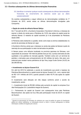 Formulário de Referência - 2010 - PETRÓLEO BRASILEIRO S.A. - PETROBRAS                                               Versão : 1


 3.3 - Eventos subsequentes às últimas demonstrações financeiras

               3.3. Identificar e comentar qualquer evento subsequente às últimas demonstrações
                    financeiras de encerramento              de    exercício     social   que     as    altere
                    substancialmente1

           Os eventos subseqüentes a seguir referem-se às demonstrações contábeis do 1º
           trimestre de 2010, sendo essas as últimas demonstrações divulgadas pela
           Companhia.


           • Opção de venda da refinaria Nansei Sekiyu
           Em 1º de abril de 2010, a Sumitomo Corporation (“Sumitomo”) informou o interesse de
           exercer o direito de venda para a Petrobras de 12,5% das ações do capital social da
           refinaria Nansei. O restante do capital acionário já é de propriedade da Petrobras
           desde 2008.

           A Petrobras está analisando a questão, tendo como base os termos estabelecidos no
           acordo de acionistas da Nansei em vigor.

           A Sumitomo informou ainda que o interesse na venda das ações da Nansei é parte do
           rearranjo de sua participação no setor de derivados de petróleo.

           A Nansei possui uma refinaria localizada na província japonesa de Okinawa, com
           capacidade de processar 100 mbbl de petróleo leve por dia, e produz derivados de alta
           qualidade e nos padrões do mercado japonês. Também conta com um terminal de
           petróleo e derivados para armazenamento de 9,6 milhões de barris, três piers com
           potencial para receber navios petroleiros do tipo Very Large Crude Carrier (VLCC) de
           até 280.000 tbp.


           • Investimento na Açúcar Guarani S.A.
           Em abril de 2010 foi celebrado o acordo de investimento que prevê o ingresso da
           Petrobras Biocombustível no capital social da Açúcar Guarani S.A., com o aporte total
           de R$ 1.611 milhões até 2015, quando passará a deter 45,7% das ações do capital
           social.

           O investimento será efetuado em três etapas conforme prevê o acordo de
           investimento, sendo:

           1 – Investimento inicial de R$ 682 milhões pelo aumento de capital na empresa Cruz
           Alta Participações S.A. (subsidiária integral da Guarani);

           2 – Fechamento do capital da Guarani com subsequente troca pela Petrobras
           Biocombustível, das ações da Cruz Alta pela participação inicial de 26,3% no capital
           da Guarani.


           1
             Quando da apresentação do formulário de referência por conta do pedido de registro de distribuição
           pública de valores mobiliários, as informações devem se referir a eventos subsequentes às últimas
           informações contábeis divulgadas pelo emissor.




                                                                                                              PÁGINA: 7 de 402
 