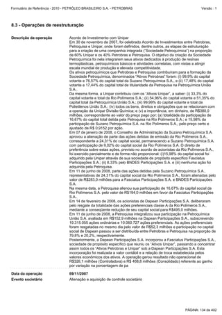 Formulário de Referência - 2010 - PETRÓLEO BRASILEIRO S.A. - PETROBRAS                                           Versão : 1




8.3 - Operações de reestruturação

Descrição da operação            Acordo de Investimento com Unipar
                                 Em 30 de novembro de 2007, foi celebrado Acordo de Investimentos entre Petrobras,
                                 Petroquisa e Unipar, onde foram definidos, dentre outros, as etapas de estruturação
                                 para a criação de uma companhia integrada (“Sociedade Petroquímica”) na proporção
                                 de 60% Unipar e os 40% Petrobras e Petroquisa. O objetivo da criação da Sociedade
                                 Petroquímica foi nela integrarem seus ativos dedicados à produção de resinas
                                 termoplásticas, petroquímicos básicos e atividades correlatas, com vistas a atingir
                                 escala mundial de produção e elevada competitividade.
                                 Os ativos petroquímicos que Petrobras e Petroquisa contribuíram para a formação da
                                 Sociedade Petroquímica, denominados “Ativos Petrobras” foram: (i) 99,9% do capital
                                 votante e 76,57% do capital total da Suzano Petroquímica S.A., e (ii) 17,48% do capital
                                 votante e 17,44% do capital total de titularidade da Petroquisa na Petroquímica União
                                 S.A..
                                 Da mesma forma, a Unipar contribuiu com os “Ativos Unipar”, a saber: (i) 33,3% do
                                 capital votante e total da Rio Polímeros S.A.; (ii) 54,96% do capital votante e 51,35% do
                                 capital total da Petroquímica União S.A.; (iii) 99,99% do capital votante e total da
                                 Polietilenos União S.A.; (iv) todos os bens, direitos e obrigações que se relacionam com
                                 a operação da Unipar Divisão Química; e (v) a importância, em dinheiro, de R$380,0
                                 milhões, correspondente ao valor do preço pago por: (a) totalidade da participação de
                                 16,67% do capital total detida pela Petroquisa na Rio Polímeros S.A.; e 15,98% da
                                 participação de Suzano Petroquímica S.A. na Rio Polímeros S.A., pelo preço certo e
                                 ajustado de R$ 0,9152 por ação.
                                 Em 07 de janeiro de 2008, o Conselho de Administração da Suzano Petroquímica S.A.
                                 aprovou a alienação de parte das ações detidas de emissão da Rio Polímeros S.A.,
                                 correspondente a 24,31% do capital social, permanecendo a Suzano Petroquímica S.A.
                                 com participação de 9,02% do capital social da Rio Polímeros S.A. O direito de
                                 preferência sobre estas ações, previsto no acordo de acionistas da Rio Polímeros S.A.,
                                 foi exercido parcialmente e de forma não proporcional: (i)15,98% do capital social foi
                                 adquirido pela Unipar através de sua sociedade de propósito específico Fasciatus
                                 Participações S.A.; (ii) 8,33% pelo BNDES Participações S.A. e (iii) nenhuma ação foi
                                 adquirida pela Petroquisa.
                                 Em 11 de junho de 2008, parte das ações detidas pela Suzano Petroquímica S.A.,
                                 representativas de 24,31% do capital social da Rio Polímeros S.A., foram alienadas pelo
                                 valor de R$283,0 milhões para a Fasciatus Participações S.A. e BNDES Participações
                                 S.A.
                                 Na mesma data, a Petroquisa alienou sua participação de 16,67% do capital social da
                                 Rio Polímeros S.A. pelo valor de R$194,0 milhões em favor da Fasciatus Participações
                                 S.A..
                                 Em 14 de fevereiro de 2008, os acionistas de Dapean Participações S.A. deliberaram
                                 pelo resgate da totalidade das ações preferenciais classe A da Rio Polímeros S.A.,
                                 mediante a conseqüente redução de seu capital social para R$495,0 milhões.
                                 Em 11 de junho de 2008, a Petroquisa integralizou sua participação na Petroquímica
                                 União S.A. avaliada em R$152,9 milhões na Dapean Participações S.A., subscrevendo
                                 19.315.055 ações ordinárias e 10.060.727 ações preferenciais. As ações preferenciais
                                 foram resgatadas no mesmo dia pelo valor de R$52,3 milhões e participação no capital
                                 social de Dapean passou a ser distribuída entre Petrobras e Petroquisa na proporção de
                                 79,8% e 20,2%, respectivamente.
                                 Posteriormente, a Dapean Participações S.A. incorporou a Fasciatus Participações S.A.,
                                 sociedade de propósito específico que reuniu os “Ativos Unipar”, passando a concentrar
                                 assim todos os “Ativos Petrobras e Unipar” sob a Dapean Participações S.A. Esta
                                 incorporação foi realizada a valor contábil e a relação de troca estabelecida pelos
                                 valores econômicos dos ativos. A operação gerou resultado não operacional de
                                 R$326,1 milhões (Controladora) e R$ 408,8 milhões (Consolidado) referente ao ganho
                                 por variação na porcentagem de pa

Data da operação                 09/11/2007
Evento societário                Alienação e aquisição de controle societário




                                                                                                       PÁGINA: 134 de 402
 