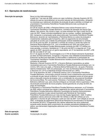 Formulário de Referência - 2010 - PETRÓLEO BRASILEIRO S.A. - PETROBRAS                                         Versão : 1




8.3 - Operações de reestruturação

Descrição da operação            Nova Lei dos Hidrocarbonetos
                                 A partir de 1º de maio de 2006, entrou em vigor na Bolívia o Decreto Supremo 28.701,
                                 através do qual se nacionalizaram os recursos naturais de hidrocarbonetos, obrigando
                                 as empresas que realizavam atividades de produção de gás e petróleo a entregar em
                                 propriedade à Yacimientos Petrolíferos Fiscales Bolivianos toda a produção de
                                 hidrocarbonetos.
                                 Em 28 de outubro de 2006, a Petrobras Bolívia e seus sócios firmaram com a
                                 Yacimientos Petrolíferos Fiscales Bolivianos, contratos de operação dos blocos San
                                 Alberto, San Antonio, Rio Hondo e Ingre, os quais entraram em vigor a partir de 02 de
                                 maio de 2007. Esses contratos estabelecem que as receitas, royalties, participações,
                                 IDH, transporte e compressão serão absorvidos pela Yacimientos Petrolíferos Fiscales
                                 Bolivianos, devendo ser reembolsados a Petrobras Bolívia os custos de produção e
                                 investimentos realizados pela Companhia, além do pagamento da remuneração
                                 calculada de acordo com a tabela de participação variável estabelecida no contrato.
                                 Em 25 de junho de 2007, foi assinado o contrato de compra e venda das ações da
                                 Petrobras Bolívia Refinación S.A., com a transferência de 100% das ações para a
                                 Yacimientos Petrolíferos Fiscales Bolivianospelo montante de US$ 112 milhões em
                                 duas parcelas: a primeira, liquidada em 11 de junho de 2007 e a segunda em 13 de
                                 agosto de 2007, apurando-se um ganho equivalente, em 31 de dezembro de 2007, a R$
                                 66.195 mil (US$ 37.371 mil)
                                 Em 31 de agosto de 2007, foi promulgada a Lei 3.740 de Desenvolvimento Sustentável
                                 do Setor de Hidrocarbonetos, revogando o Impuesto a las Utilidades Extraordinárias por
                                 Extracción de Recursos Naturales no Renovables e viabilizando a participação da
                                 Yacimientos Petrolíferos Fiscales Bolivianosnas receitas provenientes dos mencionados
                                 contratos de operação.
                                 Mediante o Decreto Supremo 28.701, o Governo Boliviano nacionalizou as ações
                                 necessárias para que a Yacimientos Petrolíferos Fiscales Bolivianoscontrolasse com, no
                                 mínimo, 50% mais uma ação, a Petrobras Bolívia Refinación S.A., da qual a Petrobras
                                 detinha indiretamente 100% de participação, por meio da Petrobras Bolívia Inversiones
                                 e Servicios S.A. (51%) e Petrobras Energia Internacional S.A. (49%).
                                 Em 18 de dezembro de 2007, a Petrobras assinou com a Yacimientos Petrolíferos
                                 Fiscales Bolivianos, comunicado conjunto revendo novos investimentos para aumentar
                                 a produção de gás natural na Bolívia. O comunicado estabelece ainda as linhas gerais
                                 para a execução conjunta de projetos, com a constituição de uma possível Sociedade
                                 de Economia Mista. Por outro acordo, Petrobras e Yacimientos Petrolíferos Fiscales
                                 Bolivianos definiram que, para volumes entregues ao mercado interno superiores a 18%
                                 da produção proveniente de novos projetos, haverá garantia de um preço de 50% do
                                 preço de exportação.
                                 A Petrobras e a Yacimientos Petrolíferos Fiscales Bolivianos assinaram, no 4º trimestre
                                 de 2009, aditivo contratual que regula o pagamento de valores adicionais à Yacimientos
                                 Petrolíferos Fiscales Bolivianos referente à quantidade de líquidos (hidrocarbonetos
                                 pesados) presentes no gás natural importado pela Petrobras da Yacimientos
                                 Petrolíferos Fiscales Bolivianos por meio do Gas Supply Agreement - GSA. O aditivo
                                 estabelece valores adicionais entre US$ 100 milhões e US$ 180 milhões por ano,
                                 aplicados a volumes de gás entregues a partir de maio de 2007. Com relação ao ano de
                                 2007, a obrigação de pagamento adicional da Petrobras foi provisionada e foi liquidada
                                 em fevereiro de 2010. O pagamento dos valores referentes aos anos posteriores
                                 somente serão devidos após cumprimento de condição precedente estabelecida no
                                 aditivo, que demandará negociações adicionais com a Yacimientos Petrolíferos Fiscales
                                 Bolivianos.

Data da operação                 18/06/2007
Evento societário                Incorporação de ações




                                                                                                     PÁGINA: 136 de 402
 