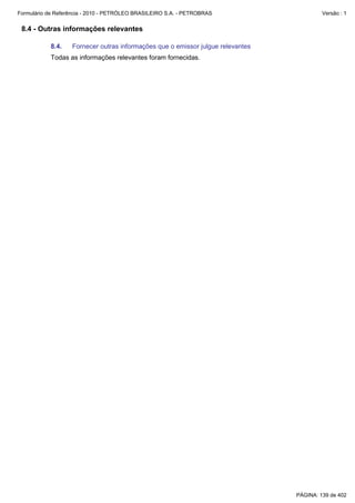 Formulário de Referência - 2010 - PETRÓLEO BRASILEIRO S.A. - PETROBRAS                    Versão : 1


 8.4 - Outras informações relevantes

           8.4.    Fornecer outras informações que o emissor julgue relevantes
           Todas as informações relevantes foram fornecidas.




                                                                                 PÁGINA: 139 de 402
 