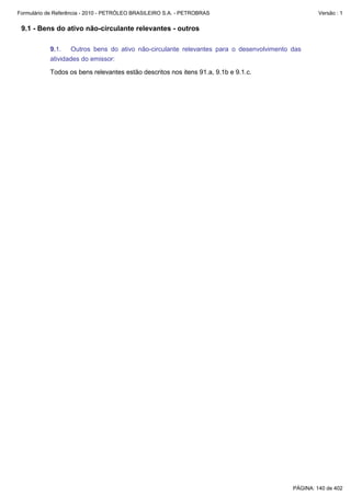 Formulário de Referência - 2010 - PETRÓLEO BRASILEIRO S.A. - PETROBRAS                         Versão : 1


 9.1 - Bens do ativo não-circulante relevantes - outros

           9.1. Outros bens do ativo não-circulante relevantes para o desenvolvimento das
           atividades do emissor:

           Todos os bens relevantes estão descritos nos itens 91.a, 9.1b e 9.1.c.




                                                                                      PÁGINA: 140 de 402
 
