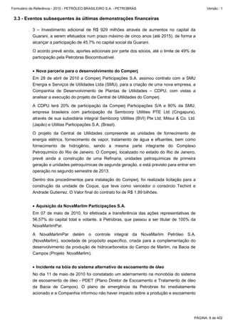 Formulário de Referência - 2010 - PETRÓLEO BRASILEIRO S.A. - PETROBRAS                                  Versão : 1


 3.3 - Eventos subsequentes às últimas demonstrações financeiras

           3 – Investimento adicional de R$ 929 milhões através de aumentos no capital da
           Guarani, a serem efetuados num prazo máximo de cinco anos (até 2015), de forma a
           alcançar a participação de 45,7% no capital social da Guarani.

           O acordo prevê ainda, aportes adicionais por parte dos sócios, até o limite de 49% de
           participação pela Petrobras Biocombustível.


           • Nova parceria para o desenvolvimento do Comperj
           Em 28 de abril de 2010 a Comperj Participações S.A. assinou contrato com a SMU
           Energia e Serviços de Utilidades Ltda (SMU), para a criação de uma nova empresa, a
           Companhia de Desenvolvimento de Plantas de Utilidades – CDPU, com vistas a
           analisar a execução do projeto da Central de Utilidades do Comperj.

           A CDPU terá 20% de participação da Comperj Participações S/A e 80% da SMU,
           empresa brasileira com participação da Sembcorp Utilities PTE Ltd (Cingapura),
           através de sua subsidiária integral Sembcorp Utilities (BVI) Pte Ltd, Mitsui & Co. Ltd.
           (Japão) e Utilitas Participações S.A. (Brasil).

           O projeto da Central de Utilidades compreende as unidades de fornecimento de
           energia elétrica, fornecimento de vapor, tratamento de água e efluentes, bem como
           fornecimento de hidrogênio, sendo a mesma parte integrante do Complexo
           Petroquímico do Rio de Janeiro. O Comperj, localizado no estado do Rio de Janeiro,
           prevê ainda a construção de uma Refinaria, unidades petroquímicas de primeira
           geração e unidades petroquímicas de segunda geração, e está previsto para entrar em
           operação no segundo semestre de 2013.

           Dentro dos procedimentos para instalação do Comperj, foi realizada licitação para a
           construção da unidade de Coque, que teve como vencedor o consórcio Techint e
           Andrade Gutierrez. O Valor final do contrato foi de R$ 1,89 bilhões.


           • Aquisição da NovaMarlim Participações S.A.
           Em 07 de maio de 2010, foi efetivada a transferência das ações representativas de
           56,57% do capital total e votante, à Petrobras, que passou a ser titular de 100% da
           NovaMarlimPar.

           A NovaMarlimPar detém o controle integral da NovaMarlim Petróleo S.A.
           (NovaMarlim), sociedade de propósito específico, criada para a complementação do
           desenvolvimento da produção de hidrocarbonetos do Campo de Marlim, na Bacia de
           Campos (Projeto NovaMarlim).


           • Incidente na bóia do sistema alternativo de escoamento de óleo
           No dia 11 de maio de 2010 foi constatado um adernamento na monobóia do sistema
           de escoamento de óleo - PDET (Plano Diretor de Escoamento e Tratamento de óleo
           da Bacia de Campos). O plano de emergência da Petrobras foi imediatamente
           acionado e a Companhia informou não haver impacto sobre a produção e escoamento




                                                                                                 PÁGINA: 8 de 402
 