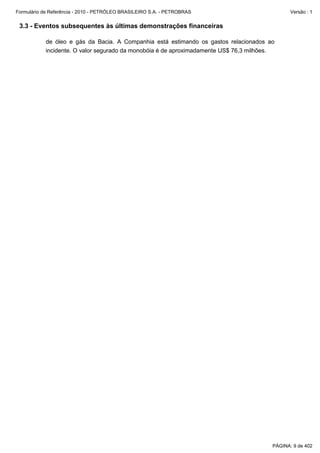 Formulário de Referência - 2010 - PETRÓLEO BRASILEIRO S.A. - PETROBRAS                         Versão : 1


 3.3 - Eventos subsequentes às últimas demonstrações financeiras

           de óleo e gás da Bacia. A Companhia está estimando os gastos relacionados ao
           incidente. O valor segurado da monobóia é de aproximadamente US$ 76,3 milhões.




                                                                                        PÁGINA: 9 de 402
 
