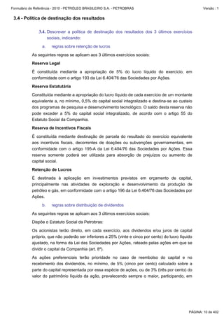 Formulário de Referência - 2010 - PETRÓLEO BRASILEIRO S.A. - PETROBRAS                                   Versão : 1


 3.4 - Política de destinação dos resultados

               3.4. Descrever a política de destinação dos resultados dos 3 últimos exercícios
                      sociais, indicando:

                 a.     regras sobre retenção de lucros

           As seguintes regras se aplicam aos 3 últimos exercícios sociais:

           Reserva Legal

           É constituída mediante a apropriação de 5% do lucro líquido do exercício, em
           conformidade com o artigo 193 da Lei 6.404/76 das Sociedades por Ações.

           Reserva Estatutária

           Constituída mediante a apropriação do lucro líquido de cada exercício de um montante
           equivalente a, no mínimo, 0,5% do capital social integralizado e destina-se ao custeio
           dos programas de pesquisa e desenvolvimento tecnológico. O saldo desta reserva não
           pode exceder a 5% do capital social integralizado, de acordo com o artigo 55 do
           Estatuto Social da Companhia.

           Reserva de Incentivos Fiscais

           É constituída mediante destinação de parcela do resultado do exercício equivalente
           aos incentivos fiscais, decorrentes de doações ou subvenções governamentais, em
           conformidade com o artigo 195-A da Lei 6.404/76 das Sociedades por Ações. Essa
           reserva somente poderá ser utilizada para absorção de prejuízos ou aumento de
           capital social.

           Retenção de Lucros

           É destinada à aplicação em investimentos previstos em orçamento de capital,
           principalmente nas atividades de exploração e desenvolvimento da produção de
           petróleo e gás, em conformidade com o artigo 196 da Lei 6.404/76 das Sociedades por
           Ações.

                 b.     regras sobre distribuição de dividendos

           As seguintes regras se aplicam aos 3 últimos exercícios sociais:

           Dispõe o Estatuto Social da Petrobras:

           Os acionistas terão direito, em cada exercício, aos dividendos e/ou juros de capital
           próprio, que não poderão ser inferiores a 25% (vinte e cinco por cento) do lucro líquido
           ajustado, na forma da Lei das Sociedades por Ações, rateado pelas ações em que se
           dividir o capital da Companhia (art. 8º).

           As ações preferenciais terão prioridade no caso de reembolso do capital e no
           recebimento dos dividendos, no mínimo, de 5% (cinco por cento) calculado sobre a
           parte do capital representada por essa espécie de ações, ou de 3% (três por cento) do
           valor do patrimônio líquido da ação, prevalecendo sempre o maior, participando, em




                                                                                                 PÁGINA: 10 de 402
 