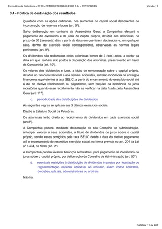 Formulário de Referência - 2010 - PETRÓLEO BRASILEIRO S.A. - PETROBRAS                                   Versão : 1


 3.4 - Política de destinação dos resultados

           igualdade com as ações ordinárias, nos aumentos do capital social decorrentes de
           incorporação de reservas e lucros (art. 5º).

           Salvo deliberação em contrário da Assembléia Geral, a Companhia efetuará o
           pagamento de dividendos e de juros de capital próprio, devidos aos acionistas, no
           prazo de 60 (sessenta) dias a partir da data em que forem declarados e, em qualquer
           caso, dentro do exercício social correspondente, observadas as normas legais
           pertinentes (art. 9º).

           Os dividendos não reclamados pelos acionistas dentro de 3 (três) anos, a contar da
           data em que tenham sido postos à disposição dos acionistas, prescreverão em favor
           da Companhia (art. 10º).

           Os valores dos dividendos e juros, a título de remuneração sobre o capital próprio,
           devidos ao Tesouro Nacional e aos demais acionistas, sofrerão incidência de encargos
           financeiros equivalentes à taxa SELIC, a partir do encerramento do exercício social até
           o dia do efetivo recolhimento ou pagamento, sem prejuízo da incidência de juros
           moratórios quando esse recolhimento não se verificar na data fixada pela Assembléia
           Geral (art. 11º).

                 c.    periodicidade das distribuições de dividendos

           As seguintes regras se aplicam aos 3 últimos exercícios sociais:

           Dispõe o Estatuto Social da Petrobras:

           Os acionistas terão direito ao recebimento de dividendos em cada exercício social
           (art.8º).

           A Companhia poderá, mediante deliberação de seu Conselho de Administração,
           antecipar valores a seus acionistas, a título de dividendos ou juros sobre o capital
           próprio, sendo esses corrigidos pela taxa SELIC desde a data do efetivo pagamento
           até o encerramento do respectivo exercício social, na forma prevista no art. 204 da Lei
           nº 6.404, de 1976 (art. 9º).

           A Companhia poderá levantar balanços semestrais, para pagamento de dividendos ou
           juros sobre o capital próprio, por deliberação do Conselho de Administração (art. 53º).

                 d.    eventuais restrições à distribuição de dividendos impostas por legislação ou
                       regulamentação especial aplicável ao emissor, assim como contratos,
                       decisões judiciais, administrativas ou arbitrais

           Não há.




                                                                                                 PÁGINA: 11 de 402
 