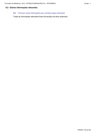 Formulário de Referência - 2010 - PETRÓLEO BRASILEIRO S.A. - PETROBRAS                       Versão : 1


 9.2 - Outras informações relevantes

           9.2    Fornecer outras informações que o emissor julgue relevantes

           Todas as informações relevantes foram fornecidas nos itens anteriores.




                                                                                    PÁGINA: 185 de 402
 