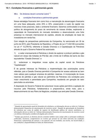 Formulário de Referência - 2010 - PETRÓLEO BRASILEIRO S.A. - PETROBRAS                                                   Versão : 1


 10.1 - Condições financeiras e patrimoniais gerais

           10.1. Os diretores devem comentar sobre1 2:
                  a.    condições financeiras e patrimoniais gerais

           Nossa estratégia financeira tem como foco a manutenção da alavancagem financeira
           em uma faixa adequada, entre 25% e 35%, preservando o custo de capital nos
           menores níveis possíveis, dado o ambiente financeiro. Daremos continuidade à nossa
           política de alongamento do prazo de vencimento de nossas dívidas, explorando a
           capacidade de financiamento do mercado doméstico e desenvolvendo uma forte
           presença no mercado internacional de capitais, através da ampliação da base de
           investidores em renda fixa.

           Com relação às perspectivas patrimoniais da Companhia, foi sancionado em 30 de
           junho de 2010, pelo Presidente da República, o Projeto de Lei nº 5.941/09 (convertido
           na Lei nº 12.276/10), referente à Cessão Onerosa e à Capitalização da Petrobras
           através do qual o Governo Federal fica autorizado:

           1)   a ceder onerosamente à Petrobras o direito de explorar e produzir petróleo e gás
           natural em áreas não licitadas do Pré-Sal, até o limite de 5 bilhões de barris de óleo
           equivalentes “Cessão Onerosa”; e

           2)    subscrever e integralizar novas ações do capital social da Petrobras
           “Capitalização”.

           É de grande interesse da Petrobras a implementação das autorizações acima
           referidas, pois a Cessão Onerosa permitirá à Companhia ter acesso adicional ao bem
           mais valioso para qualquer empresa de petróleo: reservas. A incorporação de novas
           reservas de petróleo e gás natural ao patrimônio da Petrobras cria condições para
           maior crescimento e perenidade para Companhia, resultando em geração de valor
           para todos os acionistas.

           A disposição do Governo Federal de subscrever novas ações permitirá a captação de
           recursos pela Petrobras, fortalecendo-a e preparando-a, ainda mais, para o
           desenvolvimento do seu Plano de Negócios, ampliado que será pela Cessão Onerosa.




           1
             Quando da apresentação anual do formulário de referência, as informações devem se referir às 3 últimas
           demonstrações financeiras de encerramento do exercício social. Quando da apresentação do formulário
           de referência por conta do pedido de registro de distribuição pública de valores mobiliários, as
           informações devem se referir às 3 últimas demonstrações financeiras de encerramento do exercício social
           e às últimas informações contábeis divulgadas pelo emissor.
           2
             Sempre que possível, os diretores devem comentar também neste campo sobre as principais tendências
           conhecidas, incertezas, compromissos ou eventos que possam ter um efeito relevante nas condições
           financeiras e patrimoniais do emissor, e em especial, em seu resultado, sua receita, sua lucratividade, e
           nas condições e disponibilidade de fontes de financiamento.




                                                                                                                PÁGINA: 186 de 402
 