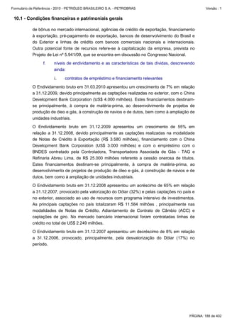 Formulário de Referência - 2010 - PETRÓLEO BRASILEIRO S.A. - PETROBRAS                                 Versão : 1


 10.1 - Condições financeiras e patrimoniais gerais

           de bônus no mercado internacional, agências de crédito de exportação, financiamento
           à exportação, pré-pagamento de exportação, bancos de desenvolvimento do Brasil e
           do Exterior e linhas de crédito com bancos comerciais nacionais e internacionais.
           Outra potencial fonte de recursos refere-se à capitalização da empresa, prevista no
           Projeto de Lei nº 5.941/09, que se encontra em discussão no Congresso Nacional.

                  f.    níveis de endividamento e as características de tais dívidas, descrevendo
                        ainda:

                        i.    contratos de empréstimo e financiamento relevantes

           O Endividamento bruto em 31.03.2010 apresentou um crescimento de 7% em relação
           a 31.12.2009, devido principalmente as captações realizadas no exterior, com o China
           Development Bank Corporation (US$ 4.000 milhões). Estes financiamentos destinam-
           se principalmente, à compra de matéria-prima, ao desenvolvimento de projetos de
           produção de óleo e gás, à construção de navios e de dutos, bem como à ampliação de
           unidades industriais.

           O Endividamento bruto em 31.12.2009 apresentou um crescimento de 55% em
           relação a 31.12.2008, devido principalmente as captações realizadas na modalidade
           de Notas de Crédito à Exportação (R$ 3.580 milhões), financiamento com o China
           Development Bank Corporation (US$ 3.000 milhões) e com o empréstimo com o
           BNDES contratado pela Controladora, Transportadora Associada de Gás - TAG e
           Refinaria Abreu Lima, de R$ 25.000 milhões referente a cessão onerosa de títulos.
           Estes financiamentos destinam-se principalmente, à compra de matéria-prima, ao
           desenvolvimento de projetos de produção de óleo e gás, à construção de navios e de
           dutos, bem como à ampliação de unidades industriais.

           O Endividamento bruto em 31.12.2008 apresentou um acréscimo de 65% em relação
           a 31.12.2007, provocado pela valorização do Dólar (32%) e pelas captações no país e
           no exterior, associado ao uso de recursos com programa intensivo de investimentos.
           As principais captações no país totalizaram R$ 11.584 milhões , principalmente nas
           modalidades de Notas de Crédito, Adiantamento de Contrato de Câmbio (ACC) e
           captações de giro. No mercado bancário internacional foram contratadas linhas de
           crédito no total de US$ 2.249 milhões.

           O Endividamento bruto em 31.12.2007 apresentou um decréscimo de 8% em relação
           a 31.12.2006, provocado, principalmente, pela desvalorização do Dólar (17%) no
           período.




                                                                                              PÁGINA: 188 de 402
 