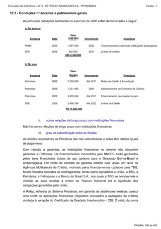 Formulário de Referência - 2010 - PETRÓLEO BRASILEIRO S.A. - PETROBRAS                                               Versão : 1


 10.1 - Condições financeiras e patrimoniais gerais

           As principais captações realizadas no exercício de 2008 estão demonstradas a seguir:

             a) No exterior

                                                   Valor
                   Empresa           Data        (US$ Mil)     Vencimento                       Descrição

             PNBV                    2008        1.857.000        2020      Financiamentos a diversas instituições estrangeiras

             SPE                     2008        392.000          2021      Linhas de crédito
                                               US$ 2.249.000


             b) No país

                                                   Valor
                   Empresa           Data         (R$ Mil)     Vencimento                       Descrição

             Petrobras               2008        3.250.000      Até 2011    Notas de Crédito à Exportação


             Petrobras               2008        1.231.460        2009      Adiantamentos de Contratos de Câmbio


             Petrobras               2008        3.605.934      Até 2011    Financiamento para capital de giro

             SPE                     2008        3.496.786      Até 2022    Linhas de Crédito

                                               R$ 11.584.180



                          ii.    outras relações de longo prazo com instituições financeiras

           Não há outras relações de longo prazo com instituições financeiras.

                          iii.   grau de subordinação entre as dívidas

           As dívidas corporativas da Petrobras são não subordinadas e todas têm direitos iguais
           de pagamento.

           Com relação a garantias, as instituições financeiras no exterior não requerem
           garantias à Petrobras. Os financiamentos concedidos pelo BNDES estão garantidos
           pelos bens financiados (tubos de aço carbono para o Gasoduto Bolívia-Brasil e
           embarcações). Por conta de contrato de garantia emitido pela União em favor de
           Agências Multilaterais de Crédito, motivado pelos financiamentos captados pela TBG,
           foram firmados contratos de contragarantia, tendo como signatários a União, a TBG, a
           Petrobras, a Petroquisa e o Banco do Brasil S.A., nos quais a TBG se compromete a
           vincular as suas receitas à ordem do Tesouro Nacional até a liquidação das
           obrigações garantidas pela União.

           A Refap, refinaria do Sistema Petrobras, em garantia às debêntures emitidas, possui
           uma conta de aplicações financeiras (depósitos vinculados a operações de crédito)
           atrelada à variação do Certificado de Depósito Interbancário - CDI. O saldo da conta




                                                                                                            PÁGINA: 190 de 402
 