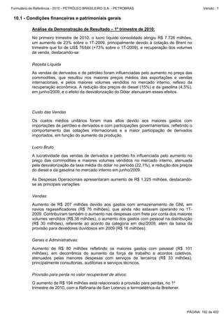 Formulário de Referência - 2010 - PETRÓLEO BRASILEIRO S.A. - PETROBRAS                                Versão : 1


 10.1 - Condições financeiras e patrimoniais gerais

           Análise da Demonstração de Resultado – 1º trimestre de 2010:

           No primeiro trimestre de 2010, o lucro líquido consolidado atingiu R$ 7.726 milhões,
           um aumento de 23% sobre o 1T-2009, principalmente devido à cotação do Brent no
           trimestre que foi de US$ 76/bbl (+73% sobre o 1T-2009), e recuperação dos volumes
           de venda, destacando-se:

           Receita Líquida

           As vendas de derivados e de petróleo foram influenciadas pelo aumento no preço das
           commodities, que resultou nos maiores preços médios das exportações e vendas
           internacionais, e pelos maiores volumes vendidos no mercado interno, reflexo da
           recuperação econômica. A redução dos preços do diesel (15%) e da gasolina (4,5%),
           em junho/2009, e o efeito da desvalorização do Dólar atenuaram esses efeitos.



           Custo das Vendas

           Os custos médios unitários foram mais altos devido aos maiores gastos com
           importações de petróleo e derivados e com participações governamentais, refletindo o
           comportamento das cotações internacionais e a maior participação de derivados
           importados, em função do aumento da produção.

           Lucro Bruto

           A lucratividade das vendas de derivados e petróleo foi influenciada pelo aumento no
           preço das commodities e maiores volumes vendidos no mercado interno, atenuada
           pela desvalorização da taxa média do dólar no período (22,1%), e redução dos preços
           do diesel e da gasolina no mercado interno em junho/2009.

           As Despesas Operacionais apresentaram aumento de R$ 1.225 milhões, destacando-
           se as principais variações:

           Vendas:

           Aumento de R$ 207 milhões devido aos gastos com armazenamento de GNL em
           navios regaseificadores (R$ 76 milhões), que ainda não estavam operando no 1T-
           2009. Contribuíram também o aumento nas despesas com frete por conta dos maiores
           volumes vendidos (R$ 38 milhões), o aumento dos gastos com pessoal na distribuição
           (R$ 30 milhões), referente ao acordo da categoria em dez/2009, além da baixa da
           provisão para devedores duvidosos em 2009 (R$ 16 milhões).

           Gerais e Administrativas:

           Aumento de R$ 80 milhões refletindo os maiores gastos com pessoal (R$ 101
           milhões), em decorrência do aumento da força de trabalho e acordos coletivos,
           atenuados pelas menores despesas com serviços de terceiros (R$ 33 milhões),
           principalmente consultorias, auditorias e serviços técnicos.

           Provisão para perda no valor recuperável de ativos:

           O aumento de R$ 194 milhões está relacionado à provisão para perdas, no 1º
           trimestre de 2010, com a Refinaria de San Lorenzo e termoelétrica da Breitener.




                                                                                             PÁGINA: 192 de 402
 