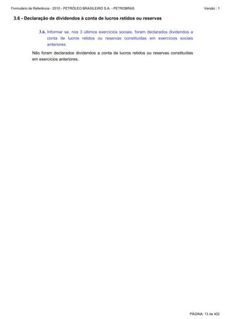 Formulário de Referência - 2010 - PETRÓLEO BRASILEIRO S.A. - PETROBRAS                                Versão : 1


 3.6 - Declaração de dividendos à conta de lucros retidos ou reservas

               3.6. Informar se, nos 3 últimos exercícios sociais, foram declarados dividendos a
                    conta de lucros retidos ou reservas constituídas em exercícios sociais
                    anteriores

           Não foram declarados dividendos a conta de lucros retidos ou reservas constituídas
           em exercícios anteriores.




                                                                                              PÁGINA: 13 de 402
 