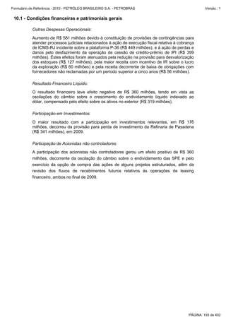 Formulário de Referência - 2010 - PETRÓLEO BRASILEIRO S.A. - PETROBRAS                                 Versão : 1


 10.1 - Condições financeiras e patrimoniais gerais

           Outras Despesas Operacionais:

           Aumento de R$ 581 milhões devido à constituição de provisões de contingências para
           atender processos judiciais relacionados à ação de execução fiscal relativa à cobrança
           de ICMS-RJ incidente sobre a plataforma P-36 (R$ 449 milhões), e à ação de perdas e
           danos pelo desfazimento da operação de cessão de crédito-prêmio de IPI (R$ 399
           milhões). Estes efeitos foram atenuados pela redução na provisão para desvalorização
           dos estoques (R$ 127 milhões), pela maior receita com incentivo de IR sobre o lucro
           da exploração (R$ 60 milhões) e pela receita decorrente de baixa de obrigações com
           fornecedores não reclamadas por um período superior a cinco anos (R$ 56 milhões).

           Resultado Financeiro Líquido:

           O resultado financeiro teve efeito negativo de R$ 360 milhões, tendo em vista as
           oscilações do câmbio sobre o crescimento do endividamento líquido indexado ao
           dólar, compensado pelo efeito sobre os ativos no exterior (R$ 319 milhões).

           Participação em Investimentos:

           O maior resultado com a participação em investimentos relevantes, em R$ 176
           milhões, decorreu da provisão para perda de investimento da Refinaria de Pasadena
           (R$ 341 milhões), em 2009.

           Participação de Acionistas não controladores:

           A participação dos acionistas não controladores gerou um efeito positivo de R$ 360
           milhões, decorrente da oscilação do câmbio sobre o endividamento das SPE e pelo
           exercício da opção de compra das ações de alguns projetos estruturados, além da
           revisão dos fluxos de recebimentos futuros relativos às operações de leasing
           financeiro, ambos no final de 2009.




                                                                                              PÁGINA: 193 de 402
 