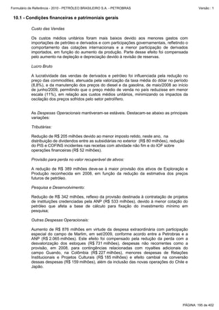 Formulário de Referência - 2010 - PETRÓLEO BRASILEIRO S.A. - PETROBRAS                                  Versão : 1


 10.1 - Condições financeiras e patrimoniais gerais

           Custo das Vendas

           Os custos médios unitários foram mais baixos devido aos menores gastos com
           importações de petróleo e derivados e com participações governamentais, refletindo o
           comportamento das cotações internacionais e a menor participação de derivados
           importados, em função do aumento da produção. Parte desse efeito foi compensada
           pelo aumento na depleção e depreciação devido à revisão de reservas.

           Lucro Bruto

           A lucratividade das vendas de derivados e petróleo foi influenciada pela redução no
           preço das commodities, atenuada pela valorização da taxa média do dólar no período
           (8,8%), e da manutenção dos preços do diesel e da gasolina, de maio/2008 ao início
           de junho/2009, permitindo que o preço médio de venda no país reduzisse em menor
           escala (11%), em relação aos custos médios unitários, minimizando os impactos da
           oscilação dos preços sofridos pelo setor petrolífero.


           As Despesas Operacionais mantiveram-se estáveis. Destacam-se abaixo as principais
           variações:

           Tributárias:

           Redução de R$ 205 milhões devido ao menor imposto retido, neste ano, na
           distribuição de dividendos entre as subsidiárias no exterior (R$ 80 milhões), redução
           do PIS e COFINS incidentes nas receitas com atividade não fim e do IOF sobre
           operações financeiras (R$ 52 milhões).

           Provisão para perda no valor recuperável de ativos:

           A redução de R$ 389 milhões deve-se à maior provisão dos ativos de Exploração e
           Produção reconhecida em 2008, em função da redução da estimativa dos preços
           futuros de petróleo.

           Pesquisa e Desenvolvimento:

           Redução de R$ 342 milhões, reflexo da provisão destinada à contratação de projetos
           de instituições credenciadas pela ANP (R$ 533 milhões), devido à menor cotação do
           petróleo que afeta a base de cálculo para fixação do investimento mínimo em
           pesquisa;

           Outras Despesas Operacionais:

           Aumento de R$ 876 milhões em virtude da despesa extraordinária com participação
           especial do campo de Marlim, em set/2009, conforme acordo entre a Petrobras e a
           ANP (R$ 2.065 milhões). Este efeito foi compensado pela redução da perda com a
           desvalorização dos estoques (R$ 731 milhões), despesas não recorrentes como a
           provisão, em 2008, para contingências relacionadas com royalties adicionais do
           campo Guando, na Colômbia (R$ 227 milhões), menores despesas de Relações
           Institucionais e Projetos Culturais (R$ 185 milhões) e efeito cambial na conversão
           dessas despesas (R$ 159 milhões), além da inclusão das novas operações do Chile e
           Japão.




                                                                                               PÁGINA: 195 de 402
 