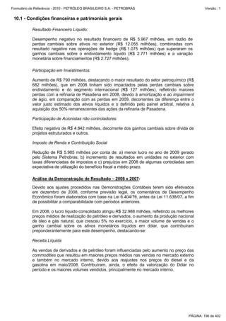 Formulário de Referência - 2010 - PETRÓLEO BRASILEIRO S.A. - PETROBRAS                                 Versão : 1


 10.1 - Condições financeiras e patrimoniais gerais

           Resultado Financeiro Líquido:

           Desempenho negativo no resultado financeiro de R$ 5.967 milhões, em razão de
           perdas cambiais sobre ativos no exterior (R$ 12.055 milhões), combinadas com
           resultado negativo nas operações de hedge (R$ 1.075 milhões) que superaram os
           ganhos cambiais sobre o endividamento líquido (R$ 2.771 milhões) e a variação
           monetária sobre financiamentos (R$ 2.727 milhões).

           Participação em Investimentos:

           Aumento de R$ 790 milhões, destacando o maior resultado do setor petroquímico (R$
           682 milhões), que em 2008 tinham sido impactados pelas perdas cambiais sobre
           endividamento e do segmento internacional (R$ 127 milhões), refletindo maiores
           perdas com a refinaria de Pasadena em 2008, devido à amortização e ao impairment
           de ágio, em comparação com as perdas em 2009, decorrentes da diferença entre o
           valor justo estimado dos ativos líquidos e o definido pelo painel arbitral, relativa à
           aquisição dos 50% remanescentes das ações da refinaria de Pasadena.

           Participação de Acionistas não controladores:

           Efeito negativo de R$ 4.842 milhões, decorrente dos ganhos cambiais sobre dívida de
           projetos estruturados e outros.

           Imposto de Renda e Contribuição Social

           Redução de R$ 5.985 milhões por conta de: a) menor lucro no ano de 2009 gerado
           pelo Sistema Petrobras; b) incremento de resultados em unidades no exterior com
           taxas diferenciadas de impostos e c) prejuízos em 2008 de algumas controladas sem
           expectativa de utilização do benefício fiscal a médio prazo.

           Análise da Demonstração de Resultado – 2008 x 2007:

           Devido aos ajustes procedidos nas Demonstrações Contábeis terem sido efetivados
           em dezembro de 2008, conforme previsão legal, os comentários de Desempenho
           Econômico foram elaborados com base na Lei 6.404/76, antes da Lei 11.638/07, a fim
           de possibilitar a comparabilidade com períodos anteriores.

           Em 2008, o lucro líquido consolidado atingiu R$ 32.988 milhões, refletindo os melhores
           preços médios de realização do petróleo e derivados, o aumento da produção nacional
           de óleo e gás natural, que cresceu 5% no exercício, o maior volume de vendas e o
           ganho cambial sobre os ativos monetários líquidos em dólar, que contribuíram
           preponderantemente para este desempenho, destacando-se:

           Receita Líquida

           As vendas de derivados e de petróleo foram influenciadas pelo aumento no preço das
           commodities que resultou em maiores preços médios nas vendas no mercado externo
           e também no mercado interno, devido aos reajustes nos preços do diesel e da
           gasolina em maio/2008. Contribuíram, ainda, o efeito da valorização do Dólar no
           período e os maiores volumes vendidos, principalmente no mercado interno.




                                                                                              PÁGINA: 196 de 402
 