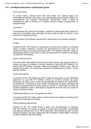Formulário de Referência - 2010 - PETRÓLEO BRASILEIRO S.A. - PETROBRAS                                Versão : 1


 10.1 - Condições financeiras e patrimoniais gerais

           Custo das Vendas

           Os custos médios unitários foram mais altos devido aos maiores gastos com
           importações de petróleo e derivados e com participações governamentais, refletindo o
           comportamento das cotações internacionais. Contribuíram, ainda, o efeito da
           valorização do dólar no período e os maiores volumes vendidos, principalmente no
           mercado interno.

           Lucro Bruto

           A lucratividade das vendas de derivados e petróleo foi influenciada pelo aumento no
           preço das commodities, pela valorização da taxa média do dólar no período e pelo
           aumento nos volumes vendidos.

           Houve aumento nas Despesas Operacionais, destacando-se as principais variações:

           Vendas:

           Aumento de R$ 1.579 milhões em decorrência do volume das vendas nos mercados
           interno e externo, refletindo o aumento nos afretamentos de navios, bem como na
           cotação dos fretes no mercado internacional (R$ 1.157 milhões), incluindo o efeito da
           apreciação do Dólar no ano (32%) e maior provisionamento de créditos de liquidação
           duvidosa (R$ 103 milhões).

           Gerais e Administrativas:

           Aumento de R$ 1.066 milhões decorrente dos maiores gastos com pessoal, devido ao
           aumento da força de trabalho e acordos coletivos no país (R$ 233 milhões) e no
           exterior (R$ 479 milhões), incluindo o efeito da apreciação do Dólar no ano, além de
           serviços de terceiros, em consultorias, auditorias e processamento de dados, no país
           (R$ 164 milhões).

           Custos Exploratórios:

           O aumento de R$ 1.084 milhões se refere à baixa de poços secos ou sem viabilidade
           econômica no país (R$ 971 milhões), devido ao aumento contínuo de poços
           perfurados nos últimos anos, reflexo da intensificação do programa de investimentos
           da Companhia, à elevação do custo unitário de perfuração de poços, motivada pela
           pressão do aquecimento da indústria sobre os insumos, e à diminuição do índice de
           sucesso exploratório, dada a perfuração de prospectos de maior risco nas bacias de
           Santos e do Espírito Santo.

           Provisão para perda no valor recuperável dos ativos:

           O aumento de R$ 479 milhões reflete o efeito da baixa na cotação do petróleo sobre
           os ativos de Exploração e Produção.

           Outras Despesas Operacionais:

           Aumento de R$ 148 milhões devido à perda com desvalorização de estoques
           (R$ 1.381 milhões), em função da queda de preços das commodities, compensada
           pela despesa extraordinária com o Plano Petros (R$ 1.050 milhões) em 2007 e outras
           reduções de gastos, tais como: Segurança, Meio Ambiente e Saúde (SMS) e encargos
           e multas contratuais (R$ 106 milhões).




                                                                                             PÁGINA: 197 de 402
 