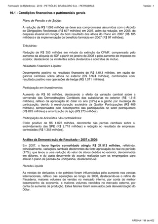 Formulário de Referência - 2010 - PETRÓLEO BRASILEIRO S.A. - PETROBRAS                                Versão : 1


 10.1 - Condições financeiras e patrimoniais gerais

           Plano de Pensão e de Saúde:

           A redução de R$ 1.068 milhões se deve aos compromissos assumidos com o Acordo
           de Obrigações Recíprocas (R$ 697 milhões) em 2007, além da redução, em 2008, da
           despesa atuarial em função do bom resultado dos ativos do Plano em 2007 (R$ 185
           milhões) e da implementação do benefício farmácia em 2007 (R$ 97 milhões);

           Tributárias:

           Redução de R$ 355 milhões em virtude da extinção da CPMF, compensada pelo
           aumento da alíquota do IOF a partir de janeiro de 2008 e pelo aumento de impostos no
           exterior, destacando os incidentes sobre dividendos e contratos de mútuo.

           Resultado Financeiro Líquido:

           Desempenho positivo no resultado financeiro de R$ 8.043 milhões, em razão de
           ganhos cambiais sobre ativos no exterior (R$ 6.974 milhões), combinados com
           resultado positivo nas operações de hedge (R$ 1.071 milhões).

           Participação em Investimentos:

           Aumento de R$ 66 milhões, destacando o efeito da variação cambial sobre a
           conversão das Demonstrações Contábeis das subsidiárias no exterior (R$ 1.315
           milhões), reflexo da apreciação do dólar no ano (32%) e o ganho por mudança de
           participação, devido à reestruturação societária da Quattor Participações (R$ 409
           milhões), compensados pelo desempenho das participações no setor petroquímico
           (R$ 878 milhões) e amortização de ágio (R$ 273 milhões).

           Participação de Acionistas não controladores:
           Efeito positivo de R$ 4.076 milhões, decorrente das perdas cambiais sobre o
           endividamento das SPE (R$ 2.718 milhões) e redução no resultado de empresas
           controladas (R$ 1.358 milhões).


           Análise da Demonstração de Resultado – 2007 x 2006:

           Em 2007, o lucro líquido consolidado atingiu R$ 21.512 milhões, refletindo,
           principalmente, variações cambiais decorrentes da forte apreciação do real no período
           (17%), que levou a uma redução do valor de ativos detidos no exterior, denominados
           em dólares, e do custo decorrente do acordo realizado com os empregados para
           alterar o plano de pensão da Companhia, destacando-se:

           Receita Líquida

           As vendas de derivados e de petróleo foram influenciadas pelo aumento nas vendas
           internacionais, reflexo das aquisições ao longo de 2006, destacando-se o refino de
           Pasadena, maiores volumes de vendas no mercado interno, por conta do melhor
           desempenho da economia, e maiores volumes vendidos no mercado externo, por
           conta do aumento de produção. Estes fatores foram atenuados pela desvalorização do
           Dólar.




                                                                                             PÁGINA: 198 de 402
 