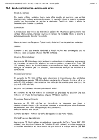 Formulário de Referência - 2010 - PETRÓLEO BRASILEIRO S.A. - PETROBRAS                               Versão : 1


 10.1 - Condições financeiras e patrimoniais gerais

           Custo das Vendas

           Os custos médios unitários foram mais altos devido ao aumento nas vendas
           internacionais, maiores volumes de vendas no mercado interno e externo e maiores
           gastos com importações de petróleo e derivados. Contribuiu, ainda, o efeito da
           desvalorização do dólar no período.

           Lucro Bruto

           A lucratividade das vendas de derivados e petróleo foi influenciada pelo aumento nas
           vendas internacionais, maiores volumes de vendas no mercado interno e externo e
           pela desvalorização do dólar no período.


           Houve aumento nas Despesas Operacionais, destacando-se as principais variações:

           Vendas:

           Aumento de R$ 269 milhões refletindo o maior volume das exportações (R$ 79
           milhões) e das operações offshore (R$ 166 milhões).

           Gerais e Administrativas:

           Aumento de R$ 999 milhões decorrente do crescimento da complexidade e do volume
           de operações da companhia, refletindo em maiores gastos com pessoal no Brasil (R$
           379 milhões) devido ao Acordo Coletivo e ao aumento da força de trabalho, e com
           serviços de terceiros (R$ 355 milhões), destacando-se serviços de informática e
           consultorias.

           Custos Exploratórios:

           O aumento de R$ 533 milhões está relacionado à intensificação das atividades
           exploratórias no exterior (R$ 440 milhões), destacando a Turquia, Angola e Irã, e no
           país (R$ 228 milhões), compensados pela redução da provisão para abandono de
           poços (R$ 121 milhões).

           Provisão para perda no valor recuperável dos ativos:

           No aumento de R$ 401 milhões se destacam as provisões no Equador (R$ 309
           milhões) em virtude da majoração da alíquota (99%) dos royalties.

           Pesquisa e Desenvolvimento:

           Aumento de R$ 126 milhões em decorrência de pesquisas que visam o
           desenvolvimento da produção nas atuais reservas, a expansão para novas fronteiras
           exploratórias, bem como da capacitação do corpo técnico.
           Plano de Pensão e de Saúde:

           Aumento de R$ 554 milhões por conta da repactuação do Plano Petros;

           Outras Despesas Operacionais:

           Aumento de R$ 1.646 milhões em virtude da repactuação do Plano Petros (R$ 1.051
           milhões), dos Acordos Coletivos de Trabalho (R$ 482 milhões) e multas e encargos
           contratuais vinculados ao fornecimento de gás natural e energia elétrica (R$ 449




                                                                                            PÁGINA: 199 de 402
 