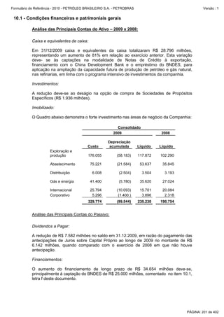 Formulário de Referência - 2010 - PETRÓLEO BRASILEIRO S.A. - PETROBRAS                                Versão : 1


 10.1 - Condições financeiras e patrimoniais gerais

           Análise das Principais Contas do Ativo – 2009 x 2008:

           Caixa e equivalentes de caixa:

           Em 31/12/2009 caixa e equivalentes da caixa totalizaram R$ 28.796 milhões,
           representando um aumento de 81% em relação ao exercício anterior. Esta variação
           deve- se às captações na modalidade de Notas de Crédito à exportação,
           financiamento com o China Development Bank e o empréstimo do BNDES, para
           aplicação na ampliação da capacidade futura de produção de petróleo e gás natural,
           nas refinarias, em linha com o programa intensivo de investimentos da companhia.

           Investimentos:

           A redução deve-se ao deságio na opção de compra de Sociedades de Propósitos
           Específicos (R$ 1.936 milhões).

           Imobilizado:

           O Quadro abaixo demonstra o forte investimento nas áreas de negócio da Companhia:

                                                            Consolidado
                                                          2009                      2008

                                                       Depreciação
                                           Custo       acumulada         Líquido   Líquido
                      Exploração e
                      produção             176.055          (58.183)     117.872   102.290

                      Abastecimento          75.221         (21.584)      53.637    35.845

                      Distribuição            6.008          (2.504)       3.504     3.193

                      Gás e energia          41.400          (5.780)      35.620    27.024

                      Internacional          25.794         (10.093)      15.701    20.084
                      Corporativo             5.296          (1.400.)      3.896     2.318
                                           329.774          (99.544)     230.230   190.754


           Análise das Principais Contas do Passivo:

           Dividendos a Pagar:

           A redução de R$ 7.582 milhões no saldo em 31.12.2009, em razão do pagamento das
           antecipações de Juros sobre Capital Próprio ao longo de 2009 no montante de R$
           6.142 milhões, quando comparado com o exercício de 2008 em que não houve
           antecipação.

           Financiamentos:

           O aumento do financiamento de longo prazo de R$ 34.654 milhões deve-se,
           principalmente à captação do BNDES de R$ 25.000 milhões, comentado no item 10.1,
           letra f deste documento.




                                                                                             PÁGINA: 201 de 402
 