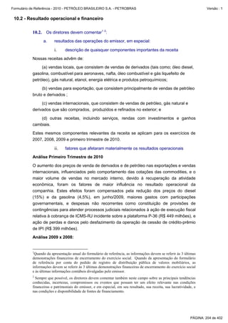 Formulário de Referência - 2010 - PETRÓLEO BRASILEIRO S.A. - PETROBRAS                                                   Versão : 1


 10.2 - Resultado operacional e financeiro

           10.2. Os diretores devem comentar1 2:
                  a.    resultados das operações do emissor, em especial:

                        i.      descrição de quaisquer componentes importantes da receita

           Nossas receitas advêm de:

                (a) vendas locais, que consistem de vendas de derivados (tais como; óleo diesel,
           gasolina, combustível para aeronaves, nafta, óleo combustível e gás liquefeito de
           petróleo), gás natural, etanol, energia elétrica e produtos petroquímicos;

                (b) vendas para exportação, que consistem principalmente de vendas de petróleo
           bruto e derivados ;

                (c) vendas internacionais, que consistem de vendas de petróleo, gás natural e
           derivados que são comprados, produzidos e refinados no exterior; e

               (d) outras receitas, incluindo serviços, rendas com investimentos e ganhos
           cambiais.

           Estes mesmos componentes relevantes da receita se aplicam para os exercícios de
           2007, 2008, 2009 e primeiro trimestre de 2010.

                        ii.     fatores que afetaram materialmente os resultados operacionais

           Análise Primeiro Trimestre de 2010

           O aumento dos preços de venda de derivados e de petróleo nas exportações e vendas
           internacionais, influenciados pelo comportamento das cotações das commodities, e o
           maior volume de vendas no mercado interno, devido à recuperação da atividade
           econômica, foram os fatores de maior influência no resultado operacional da
           companhia. Estes efeitos foram compensados pela redução dos preços do diesel
           (15%) e da gasolina (4,5%), em junho/2009, maiores gastos com participações
           governamentais, e despesas não recorrentes como constituição de provisões de
           contingências para atender processos judiciais relacionados à ação de execução fiscal
           relativa à cobrança de ICMS-RJ incidente sobre a plataforma P-36 (R$ 449 milhões), e
           ação de perdas e danos pelo desfazimento da operação de cessão de crédito-prêmio
           de IPI (R$ 399 milhões).

           Análise 2009 x 2008:


           1
            Quando da apresentação anual do formulário de referência, as informações devem se referir às 3 últimas
           demonstrações financeiras de encerramento do exercício social. Quando da apresentação do formulário
           de referência por conta do pedido de registro de distribuição pública de valores mobiliários, as
           informações devem se referir às 3 últimas demonstrações financeiras de encerramento do exercício social
           e às últimas informações contábeis divulgadas pelo emissor.
           2
             Sempre que possível, os diretores devem comentar também neste campo sobre as principais tendências
           conhecidas, incertezas, compromissos ou eventos que possam ter um efeito relevante nas condições
           financeiras e patrimoniais do emissor, e em especial, em seu resultado, sua receita, sua lucratividade, e
           nas condições e disponibilidade de fontes de financiamento.




                                                                                                                PÁGINA: 204 de 402
 