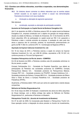 Formulário de Referência - 2010 - PETRÓLEO BRASILEIRO S.A. - PETROBRAS                               Versão : 1


 10.3 - Eventos com efeitos relevantes, ocorridos e esperados, nas demonstrações
 financeiras
           10.3. Os diretores devem comentar os efeitos relevantes que os eventos abaixo
                tenham causado ou se espera que venham a causar nas demonstrações
                financeiras do emissor e em seus resultados:

                  a.    introdução ou alienação de segmento operacional

           Não Aplicável.

                  b.    constituição, aquisição ou alienação de participação societária

           Aumento de Participação no Capital Social da Breitener Energética S.A.

           Até 31 de dezembro de 2009, a Petrobras possuía 30% do capital social da Breitener
           Energética S.A., empresa constituída com o objetivo de geração de energia elétrica,
           situada na cidade de Manaus, no Estado do Amazonas. Em 12 de fevereiro de 2010,
           foram adquiridos 35% de participação no capital social por R$ 3 mil, passando a
           Petrobras a deter o controle acionário da empresa. A avaliação do valor justo dos
           ativos e passivos não foi concluída, portanto, foi reconhecido preliminarmente um
           ganho de R$ 17.362 mil, conforme CPC 15 - Combinação de Negócios (IFRS 3).

           Aquisição da Cayman Cabiunas Investment Co. Ltd.

           Em 16 de março de 2010, a Petrobras exerceu a opção de compra da Cayman
           Cabiúnas Investment Co. Ltd., por US$ 85 milhões, equivalente a R$ 151.521 mil,
           conforme previsto no "Put and Call Agreement ".

           Complexo Petroquímico do Rio de Janeiro - COMPERJ
           Em 05 de fevereiro de 2009, a Petrobras constituiu seis (6) sociedades anônimas no
           Rio de Janeiro, a saber:

           Comperj Participações S.A. - Sociedade de Propósito Específico, que deterá as
           participações da Petrobras nas sociedades produtoras do COMPERJ; Comperj
           Petroquímicos Básicos S.A. - Sociedade produtora de Petroquímicos Básicos;
           Comperj PET S.A. - Sociedade produtora de PTA/PET; Comperj Estirênicos S.A. -
           Sociedade produtora de Estireno; Comperj MEG S.A. - Sociedade produtora de Etileno
           Glicol e Óxido de Eteno; e Comperj Poliolefinas S.A. - Sociedade produtora de
           Poliolefinas (PP/PE).

           Atualmente, a Petrobras detém 100% (cem por cento) do capital total e votante dessas
           companhias.

           Refinaria de Petróleo Riograndense S.A.
           Em 18 de março de 2009, foi finalizado o recebimento dos ativos de refino adquiridos
           do Grupo Ipiranga, com a efetiva entrega das ações da Refinaria de Petróleo
           Riograndense S.A., pertinentes à Petrobras e à Braskem.

           Petroquímica Triunfo S.A. (Acordo de Investimento da Braskem)
           Em 07 de abril de 2009, foi incorporada pela Braskem a Petroquímica Triunfo S.A.
           Essa operação conclui a integração de ativos prevista no Acordo de Investimentos,




                                                                                            PÁGINA: 212 de 402
 