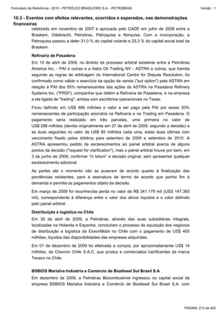 Formulário de Referência - 2010 - PETRÓLEO BRASILEIRO S.A. - PETROBRAS                                   Versão : 1


 10.3 - Eventos com efeitos relevantes, ocorridos e esperados, nas demonstrações
 financeiras
           celebrado em novembro de 2007 e aprovada pelo CADE em julho de 2008 entre a
           Braskem, Odebrecht, Petrobras, Petroquisa e Norquisa. Com a incorporação, a
           Petroquisa passou a deter 31,0 % do capital votante e 25,3 % do capital social total da
           Braskem.

           Refinaria de Pasadena
           Em 10 de abril de 2009, no âmbito de processo arbitral existente entre a Petrobras
           America Inc. - PAI e outras e a Astra Oil Trading NV - ASTRA e outras, que tramita
           segundo as regras de arbitragem do International Centre for Dispute Resolution, foi
           confirmado como válido o exercício da opção de venda ("put option") pela ASTRA em
           relação à PAI dos 50% remanescentes das ações da ASTRA na Pasadena Refinery
           Systems Inc. ("PRSI"), companhia que detém a Refinaria de Pasadena, e na empresa
           a ela ligada de "trading", ambas com escritórios operacionais no Texas.

           Ficou definido em US$ 466 milhões o valor a ser pago pela PAI por esses 50%
           remanescentes de participação acionária na Refinaria e na Trading em Pasadena. O
           pagamento seria realizado em três parcelas, uma primeira no valor de
           US$ 296 milhões (devida originalmente em 27 de abril de 2009, segundo a decisão) e
           as duas seguintes no valor de US$ 85 milhões cada uma, estas duas últimas com
           vencimento fixado pelos árbitros para setembro de 2009 e setembro de 2010. A
           ASTRA apresentou pedido de esclarecimentos ao painel arbitral acerca de alguns
           pontos da decisão ("request for clarification"), mas o painel arbitral houve por bem, em
           3 de junho de 2009, confirmar “in totum” a decisão original, sem apresentar qualquer
           esclarecimento adicional.

           As partes até o momento não se puseram de acordo quanto à finalização das
           pendências existentes, para a assinatura de termo de acordo que ponha fim à
           demanda e permita os pagamentos objeto da decisão.

           Em março de 2009 foi reconhecida perda no valor de R$ 341.179 mil (USS 147.365
           mil), correspondente à diferença entre o valor dos ativos líquidos e o valor definido
           pelo painel arbitral.

           Distribuição e logística no Chile
           Em 30 de abril de 2009, a Petrobras, através das suas subsidiárias integrais,
           localizadas na Holanda e Espanha, concluíram o processo de aquisição dos negócios
           de distribuição e logística da ExxonMobil no Chile com o pagamento de US$ 400
           milhões, líquidos das disponibilidades das empresas adquiridas.

           Em 01 de dezembro de 2009 foi efetivada a compra, por aproximadamente US$ 14
           milhões, da Chevron Chile S.A.C, que produz e comercializa lubrificantes da marca
           Texaco no Chile.


           BSBIOS Marialva Indústria e Comércio de Biodiesel Sul Brasil S.A
           Em dezembro de 2009, a Petrobras Biocombustível ingressou no capital social da
           empresa BSBIOS Marialva Indústria e Comércio de Biodiesel Sul Brasil S.A. com




                                                                                                PÁGINA: 213 de 402
 
