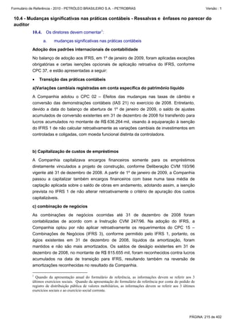 Formulário de Referência - 2010 - PETRÓLEO BRASILEIRO S.A. - PETROBRAS                                                Versão : 1


 10.4 - Mudanças significativas nas práticas contábeis - Ressalvas e ênfases no parecer do
 auditor
           10.4. Os diretores devem comentar1:
                  a.    mudanças significativas nas práticas contábeis

           Adoção dos padrões internacionais de contabilidade

           No balanço de adoção aos IFRS, em 1º de janeiro de 2009, foram aplicadas exceções
           obrigatórias e certas isenções opcionais de aplicação retroativa do IFRS, conforme
           CPC 37, e estão apresentadas a seguir:

           •   Transição das práticas contábeis

           a)Variações cambiais registradas em conta específica do patrimônio líquido

           A Companhia adotou o CPC 02 – Efeitos das mudanças nas taxas de câmbio e
           conversão das demonstrações contábeis (IAS 21) no exercício de 2008. Entretanto,
           devido a data do balanço de abertura de 1º de janeiro de 2009, o saldo de ajustes
           acumulados de conversão existentes em 31 de dezembro de 2008 foi transferido para
           lucros acumulados no montante de R$ 636.264 mil, visando à equiparação à isenção
           do IFRS 1 de não calcular retroativamente as variações cambiais de investimentos em
           controladas e coligadas, com moeda funcional distinta da controladora.



           b) Capitalização de custos de empréstimos

           A Companhia capitalizava encargos financeiros somente para os empréstimos
           diretamente vinculados a projeto de construção, conforme Deliberação CVM 193/96
           vigente até 31 de dezembro de 2008. A partir de 1º de janeiro de 2009, a Companhia
           passou a capitalizar também encargos financeiros com base numa taxa média de
           captação aplicada sobre o saldo de obras em andamento, adotando assim, a isenção
           prevista no IFRS 1 de não alterar retroativamente o critério de apuração dos custos
           capitalizáveis.

           c) combinação de negócios

           As combinações de negócios ocorridas até 31 de dezembro de 2008 foram
           contabilizadas de acordo com a Instrução CVM 247/96. Na adoção do IFRS, a
           Companhia optou por não aplicar retroativamente os requerimentos do CPC 15 –
           Combinações de Negócios (IFRS 3), conforme permitido pelo IFRS 1, portanto, os
           ágios existentes em 31 de dezembro de 2008, líquidos da amortização, foram
           mantidos e não são mais amortizados. Os saldos de deságio existentes em 31 de
           dezembro de 2008, no montante de R$ 815.655 mil, foram reconhecidos contra lucros
           acumulados na data de transição para IFRS, resultando também na reversão de
           amortizações reconhecidas no resultado da Companhia.

           1
             Quando da apresentação anual do formulário de referência, as informações devem se referir aos 3
           últimos exercícios sociais. Quando da apresentação do formulário de referência por conta do pedido de
           registro de distribuição pública de valores mobiliários, as informações devem se referir aos 3 últimos
           exercícios sociais e ao exercício social corrente.




                                                                                                             PÁGINA: 215 de 402
 