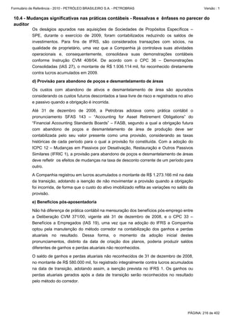 Formulário de Referência - 2010 - PETRÓLEO BRASILEIRO S.A. - PETROBRAS                                    Versão : 1


 10.4 - Mudanças significativas nas práticas contábeis - Ressalvas e ênfases no parecer do
 auditor
           Os deságios apurados nas aquisições de Sociedades de Propósitos Específicos –
           SPE, durante o exercício de 2009, foram contabilizados reduzindo os saldos de
           investimentos. Para fins de IFRS, são considerados transações com sócios, na
           qualidade de proprietário, uma vez que a Companhia já controlava suas atividades
           operacionais e, consequentemente, consolidava suas demonstrações contábeis
           conforme Instrução CVM 408/04. De acordo com o CPC 36 – Demonstrações
           Consolidadas (IAS 27), o montante de R$ 1.936.114 mil, foi reconhecido diretamente
           contra lucros acumulados em 2009.

           d) Provisão para abandono de poços e desmantelamento de áreas

           Os custos com abandono de ativos e desmantelamento de área são apurados
           considerando os custos futuros descontados a taxa livre de risco e registrados no ativo
           e passivo quando a obrigação é incorrida.

           Até 31 de dezembro de 2008, a Petrobras adotava como prática contábil o
           pronunciamento SFAS 143 – “Accounting for Asset Retirement Obligations” do
           “Financial Accounting Standards Boards” – FASB, segundo a qual a obrigação futura
           com abandono de poços e desmantelamento de área de produção deve ser
           contabilizada pelo seu valor presente como uma provisão, considerando as taxas
           históricas de cada período para o qual a provisão foi constituída. Com a adoção do
           ICPC 12 – Mudanças em Passivos por Desativação, Restauração e Outros Passivos
           Similares (IFRIC 1), a provisão para abandono de poços e desmantelamento de áreas
           deve refletir os efeitos de mudanças na taxa de desconto corrente de um período para
           outro.

           A Companhia registrou em lucros acumulados o montante de R$ 1.273.166 mil na data
           da transição, adotando a isenção de não movimentar a provisão quando a obrigação
           foi incorrida, de forma que o custo do ativo imobilizado reflita as variações no saldo da
           provisão.

           e) Benefícios pós-aposentadoria

           Não há diferença de prática contábil na mensuração dos benefícios pós-emprego entre
           a Deliberação CVM 371/00, vigente até 31 de dezembro de 2008, e o CPC 33 –
           Benefícios a Empregados (IAS 19), uma vez que na adoção do IFRS a Companhia
           optou pela manutenção do método corredor na contabilização dos ganhos e perdas
           atuariais no resultado. Dessa forma, o momento da adoção inicial destes
           pronunciamentos, distinto da data de criação dos planos, poderia produzir saldos
           diferentes de ganhos e perdas atuariais não reconhecidos.

           O saldo de ganhos e perdas atuariais não reconhecidos de 31 de dezembro de 2008,
           no montante de R$ 580.000 mil, foi registrado integralmente contra lucros acumulados
           na data de transição, adotando assim, a isenção prevista no IFRS 1. Os ganhos ou
           perdas atuariais gerados após a data de transição serão reconhecidos no resultado
           pelo método do corredor.




                                                                                                 PÁGINA: 216 de 402
 