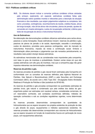 Formulário de Referência - 2010 - PETRÓLEO BRASILEIRO S.A. - PETROBRAS                                   Versão : 1


 10.5 - Políticas contábeis críticas

           10.5. Os diretores devem indicar e comentar políticas contábeis críticas adotadas
                pelo emissor, explorando, em especial, estimativas contábeis feitas pela
                administração sobre questões incertas e relevantes para a descrição da situação
                financeira e dos resultados, que exijam julgamentos subjetivos ou complexos, tais
                como: provisões, contingências, reconhecimento da receita, créditos fiscais, ativos
                de longa duração, vida útil de ativos não-circulantes, planos de pensão, ajustes de
                conversão em moeda estrangeira, custos de recuperação ambiental, critérios para
                teste de recuperação de ativos e instrumentos financeiros

           Uso de Estimativas:
           Na elaboração das demonstrações contábeis utilizamos estimativas para certos ativos,
           passivos e outras transações. Essas estimativas incluem: reservas de petróleo e gás,
           passivos de planos de pensão e de saúde, depreciação, exaustão e amortização,
           custos de abandono, provisões para passivos contingentes, valor de mercado de
           instrumentos financeiros, imposto de renda e contribuição social. Embora a
           Administração utilize premissas e julgamentos que são revisados periodicamente, os
           resultados reais podem divergir dessas estimativas.

           As estimativas mencionadas são as consideradas mais importantes pela companhia,
           com base no grau de incerteza e probabilidade. Existem outras áreas em que são
           usadas estimativas com alto grau de incerteza, mas que a companhia julga não gerar
           impactos relevantes nas demonstrações contábeis.

           Reservas de petróleo e gás.
           As reservas provadas de petróleo e gás natural foram estimadas pela Companhia em
           conformidade com os conceitos de reservas definidos pela Agência Nacional do
           Petróleo, Gás Natural e Biocombustíveis (ANP) e pela Securities and Exchange
           Commission (SEC), de acordo com o ASC Topic 932 - Divulgações Sobre Atividades
           Relativas à Produção de Petróleo e Gás (substituto do SFAS 69).

           As reservas de petróleo e gás provadas correspondem às quantidades estimadas de
           petróleo bruto, gás natural e condensado que pela análise dos dados de geo-
           engenharia podem ser estimadas com razoável certeza, consideradas comerciais, de
           um reservatório conhecido, sob condições econômicas definidas, métodos de
           operação conhecidos e sob as condições regulatórias vigentes, numa determinada
           data.

           As reservas provadas desenvolvidas correspondem às quantidades de
           hidrocarbonetos que se espera recuperar nos projetos existentes de produção de óleo
           e gás através de poços, equipamentos e métodos operacionais existentes. As
           reservas provadas não desenvolvidas correspondem aos volumes de hidrocarbonetos
           que se espera recuperar em função de investimentos futuros em perfuração de novos
           poços, com equipamentos adicionais.




                                                                                                PÁGINA: 219 de 402
 