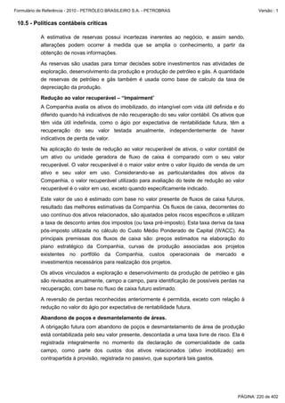 Formulário de Referência - 2010 - PETRÓLEO BRASILEIRO S.A. - PETROBRAS                                  Versão : 1


 10.5 - Políticas contábeis críticas

           A estimativa de reservas possui incertezas inerentes ao negócio, e assim sendo,
           alterações podem ocorrer à medida que se amplia o conhecimento, a partir da
           obtenção de novas informações.

           As reservas são usadas para tomar decisões sobre investimentos nas atividades de
           exploração, desenvolvimento da produção e produção de petróleo e gás. A quantidade
           de reservas de petróleo e gás também é usada como base de calculo da taxa de
           depreciação da produção.

           Redução ao valor recuperável – “Impairment”
           A Companhia avalia os ativos do imobilizado, do intangível com vida útil definida e do
           diferido quando há indicativos de não recuperação do seu valor contábil. Os ativos que
           têm vida útil indefinida, como o ágio por expectativa de rentabilidade futura, têm a
           recuperação do seu valor testada anualmente, independentemente de haver
           indicativos de perda de valor.

           Na aplicação do teste de redução ao valor recuperável de ativos, o valor contábil de
           um ativo ou unidade geradora de fluxo de caixa é comparado com o seu valor
           recuperável. O valor recuperável é o maior valor entre o valor líquido de venda de um
           ativo e seu valor em uso. Considerando-se as particularidades dos ativos da
           Companhia, o valor recuperável utilizado para avaliação do teste de redução ao valor
           recuperável é o valor em uso, exceto quando especificamente indicado.

           Este valor de uso é estimado com base no valor presente de fluxos de caixa futuros,
           resultado das melhores estimativas da Companhia. Os fluxos de caixa, decorrentes do
           uso contínuo dos ativos relacionados, são ajustados pelos riscos específicos e utilizam
           a taxa de desconto antes dos impostos (ou taxa pré-imposto). Esta taxa deriva da taxa
           pós-imposto utilizada no cálculo do Custo Médio Ponderado de Capital (WACC). As
           principais premissas dos fluxos de caixa são: preços estimados na elaboração do
           plano estratégico da Companhia, curvas de produção associadas aos projetos
           existentes no portfólio da Companhia, custos operacionais de mercado e
           investimentos necessários para realização dos projetos.

           Os ativos vinculados a exploração e desenvolvimento da produção de petróleo e gás
           são revisados anualmente, campo a campo, para identificação de possíveis perdas na
           recuperação, com base no fluxo de caixa futuro estimado.

           A reversão de perdas reconhecidas anteriormente é permitida, exceto com relação à
           redução no valor do ágio por expectativa de rentabilidade futura.

           Abandono de poços e desmantelamento de áreas.
           A obrigação futura com abandono de poços e desmantelamento de área de produção
           está contabilizada pelo seu valor presente, descontada a uma taxa livre de risco. Ela é
           registrada integralmente no momento da declaração de comercialidade de cada
           campo, como parte dos custos dos ativos relacionados (ativo imobilizado) em
           contrapartida à provisão, registrada no passivo, que suportará tais gastos.




                                                                                               PÁGINA: 220 de 402
 