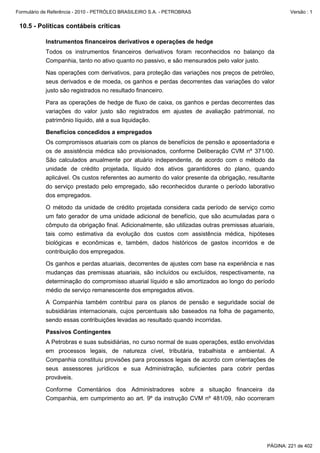 Formulário de Referência - 2010 - PETRÓLEO BRASILEIRO S.A. - PETROBRAS                                 Versão : 1


 10.5 - Políticas contábeis críticas

           Instrumentos financeiros derivativos e operações de hedge
           Todos os instrumentos financeiros derivativos foram reconhecidos no balanço da
           Companhia, tanto no ativo quanto no passivo, e são mensurados pelo valor justo.

           Nas operações com derivativos, para proteção das variações nos preços de petróleo,
           seus derivados e de moeda, os ganhos e perdas decorrentes das variações do valor
           justo são registrados no resultado financeiro.

           Para as operações de hedge de fluxo de caixa, os ganhos e perdas decorrentes das
           variações do valor justo são registrados em ajustes de avaliação patrimonial, no
           patrimônio líquido, até a sua liquidação.

           Benefícios concedidos a empregados
           Os compromissos atuariais com os planos de benefícios de pensão e aposentadoria e
           os de assistência médica são provisionados, conforme Deliberação CVM nº 371/00.
           São calculados anualmente por atuário independente, de acordo com o método da
           unidade de crédito projetada, líquido dos ativos garantidores do plano, quando
           aplicável. Os custos referentes ao aumento do valor presente da obrigação, resultante
           do serviço prestado pelo empregado, são reconhecidos durante o período laborativo
           dos empregados.

           O método da unidade de crédito projetada considera cada período de serviço como
           um fato gerador de uma unidade adicional de benefício, que são acumuladas para o
           cômputo da obrigação final. Adicionalmente, são utilizadas outras premissas atuariais,
           tais como estimativa da evolução dos custos com assistência médica, hipóteses
           biológicas e econômicas e, também, dados históricos de gastos incorridos e de
           contribuição dos empregados.

           Os ganhos e perdas atuariais, decorrentes de ajustes com base na experiência e nas
           mudanças das premissas atuariais, são incluídos ou excluídos, respectivamente, na
           determinação do compromisso atuarial líquido e são amortizados ao longo do período
           médio de serviço remanescente dos empregados ativos.

           A Companhia também contribui para os planos de pensão e seguridade social de
           subsidiárias internacionais, cujos percentuais são baseados na folha de pagamento,
           sendo essas contribuições levadas ao resultado quando incorridas.

           Passivos Contingentes
           A Petrobras e suas subsidiárias, no curso normal de suas operações, estão envolvidas
           em processos legais, de natureza cível, tributária, trabalhista e ambiental. A
           Companhia constituiu provisões para processos legais de acordo com orientações de
           seus assessores jurídicos e sua Administração, suficientes para cobrir perdas
           prováveis.

           Conforme Comentários dos Administradores sobre a situação financeira da
           Companhia, em cumprimento ao art. 9º da instrução CVM nº 481/09, não ocorreram




                                                                                              PÁGINA: 221 de 402
 